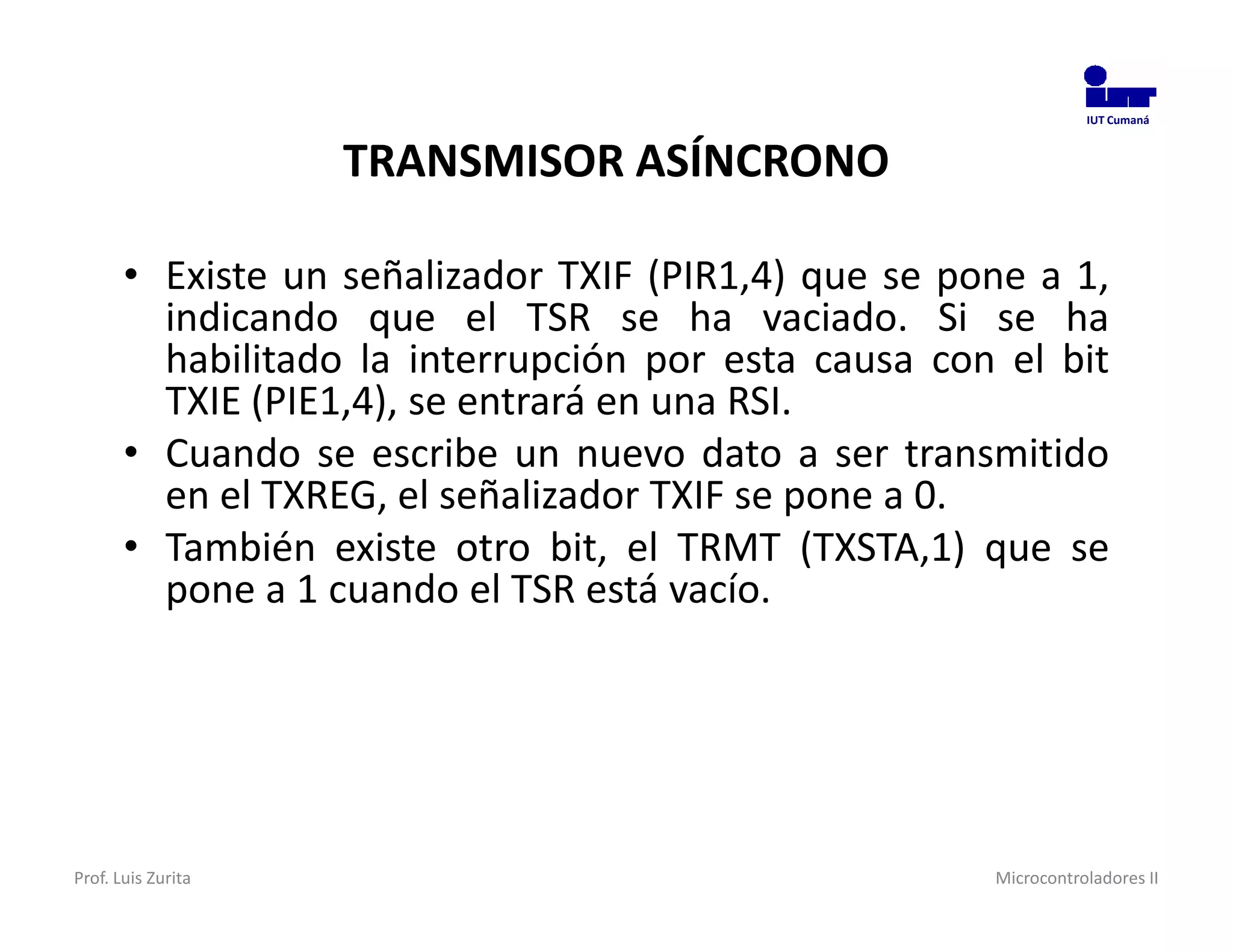 IUT Cumaná



                    TRANSMISOR ASÍNCRONO

       • Existe un señalizador TXIF (PIR1,4) que se pone a 1,
         indicando que el TSR se ha vaciado. Si se ha
         habilitado la interrupción por esta causa con el bit
         TXIE (PIE1,4), se entrará en una RSI.
       • Cuando se escribe un nuevo dato a ser transmitido
         en el TXREG, el señalizador TXIF se pone a 0.
       • También existe otro bit, el TRMT (TXSTA,1) que se
         pone a 1 cuando el TSR está vacío.




Prof. Luis Zurita                                     Microcontroladores II
 