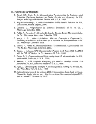 11.- FUENTES DE INFORMACIÓN
1. Barret, S.F., Pack, D. J., Microcontrollers Fundamentals for Engineers And
Scientists (Synthesis Lectures on Digital Circuits and Systems), 1a Ed.,
Morgan and Claypool Publisher, Seattle, WA. U.S.A., 2006.
2. Angulo Amusastegui, J., Microcontroladores DSPic Diseño Práctico, 1a. Ed.,
McGraw-Hill, Madrid, España, 2006.
3. Galeano, G., Programación de Sistemas Embebidos en C, 1a. Ed. ,
Alfaomega, Colombia, 2009.
4. Pallás, R., Reverter, F., Circuitos De Interfaz Directa Sensor-Microcontrolador,
1a. Ed., Alfaomega, Marcombo, Colombia, 2009.
5. Vesga, J. C ., Microcontroladores Motorola Freescale - Programación,
Familias y sus distintas aplicaciones en la industria, 1a. Reimpresión de la 1a.
Ed., Alfaomega, Colombia, 2008.
6. Valdés, F., Pallás, R., Microcontroladores - Fundamentos y Aplicaciones con
PIC, 1a. Ed., Alfaomega, Colombia, 2007.
7. Dogan, I., Advanced PIC Microcontroller Projects in C: From USB to RTOS
with the PIC 18F Series, 1a. Ed., Newness, U. S. A. , 2008.
8. Gadre, D. V., Programming and Customizing the AVR Microcontroller, 1a. Ed.,
McGraw-Hill, California, U. S. A. , 2000.
9. Axelson, J., USB complete: Everything you need to develop custom USB
peripherals, 1a. Ed., Lakeview Research, U. S. A., 1999.
10.Hyde, J., USB design by example: A practical guide to building I/O devices, 1a.
Ed., Wiley, New York, U. S. A. , 1999.
11.National Instruments; 2 de junio de 2008; Introducción a CAN. [web en línea].
Disponible desde internet en: http://zone.ni.com/devzone/cda/tut/p/id/7183.
[con acceso el 27 de enero de 2010].
 