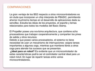 COMPARACIONES
La gran ventaja de los BS2 respecto a otros microcontroladores es
sin duda que incorporan un chip interprete de PBASIC, permitiendo
ahorrar muchísimo tiempo en el desarrollo de aplicaciones dada su
sencillez. Estudia las ideas de los proyectos, el soporte y temas
relacionados para todos los modelos del Basic Stamp.
El Propeller posee una novísima arquitectura, que contiene ocho
procesadores que trabajan cooperativamente y comparten los pines
de salida y otros recursos.
Debido a que posee varios procesadores, el sistema no tiene
necesidad de usar un mecanismo de interrupciones: asigna tareas
importantes a algunos cogs, mientras que mantiene libres a otros
cogs para atender los sucesos que se presentan.
¿Ideal para un robot? Es evidente que un microcontrolador de
estas características podría ser el controlador central ideal para un
robot móvil. En lugar de repartir tareas entre varios
microcontroladores,
 
