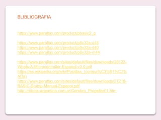 https://www.parallax.com/product/pbasic2_p
https://www.parallax.com/product/p8x32a-q44
https://www.parallax.com/product/p8x32a-d40
https://www.parallax.com/product/p8x32a-m44
https://www.parallax.com/sites/default/files/downloads/28123-
Whats-A-Microcontroller-Espanol-v3.0.pdf
https://es.wikipedia.org/wiki/Parallax_(compa%C3%B1%C3%
ADa)
https://www.parallax.com/sites/default/files/downloads/27218-
BASIC-Stamp-Manual-Espanol.pdf
http://robots-argentina.com.ar/Cerebro_Propeller01.htm
BLIBLIOGRAFIA
 