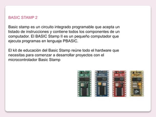 BASIC STAMP 2
Basic stamp es un circuito integrado programable que acepta un
listado de instrucciones y contiene todos los componentes de un
computador. El BASIC Stamp II es un pequeño computador que
ejecuta programas en lenguaje PBASIC.
El kit de educación del Basic Stamp reúne todo el hardware que
necesitas para comenzar a desarrollar proyectos con el
microcontrolador Basic Stamp
 