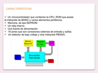  Un microcontrolador que contienen la CPU, ROM que posee
el intérprete de BASIC y varios elementos periféricos.
 Memoria, de tipo EEPROM
 Un reloj interno.
 Una fuente de alimentación.
 16 pines que son conexiones externas de entrada y salida.
 Un detector de bajo voltaje y chip intérprete PBASIC.
CARACTERÍSTICAS
 