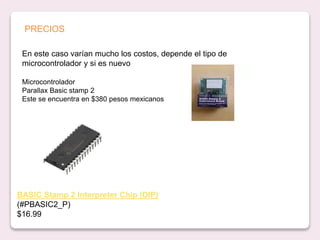 En este caso varían mucho los costos, depende el tipo de
microcontrolador y si es nuevo
Microcontrolador
Parallax Basic stamp 2
Este se encuentra en $380 pesos mexicanos
BASIC Stamp 2 Interpreter Chip (DIP)
(#PBASIC2_P)
$16.99
PRECIOS
 