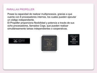 PARALLAX PROPELLER
Posee la capacidad de realizar multiprocesos, gracias a que
cuenta con 8 procesadores internos, los cuales pueden ejecutar
un código independiente.
El Propeller proporciona flexibilidad y potencia a través de sus
ocho procesadores, llamados Cogs, que pueden realizar
simultáneamente tareas independientes o cooperativas.
 