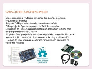CARACTERÍSTICAS PRINCIPALES:
El procesamiento multicore simplifica los diseños sujetos a
requisitos asíncronos
Paquete QFP para circuitos de pequeña superficie
El lenguaje de Spin incorporado es fácil de aprender
El soporte de PropGCC proporciona una sensación familiar para
los programadores de C / C ++
Propeller El lenguaje de ensamblaje soporta la determinación de la
sincronización usando técnicas de una sola vía y multidecisión
Fuentes de reloj internas o externas proporcionan opciones de
velocidad flexibles
 