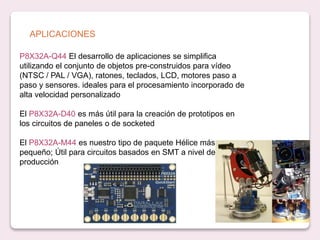 APLICACIONES
P8X32A-Q44 El desarrollo de aplicaciones se simplifica
utilizando el conjunto de objetos pre-construidos para vídeo
(NTSC / PAL / VGA), ratones, teclados, LCD, motores paso a
paso y sensores. ideales para el procesamiento incorporado de
alta velocidad personalizado
El P8X32A-D40 es más útil para la creación de prototipos en
los circuitos de paneles o de socketed
El P8X32A-M44 es nuestro tipo de paquete Hélice más
pequeño; Útil para circuitos basados ​​en SMT a nivel de
producción
 