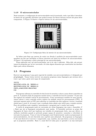 1.4.9    O microcontrolador
Neste momento, a conﬁgura¸˜o do microcontrolador est´ j´ terminada, tudo o que falta ´ introduzi-
                           ca                         a a                             e
la dentro de um aparelho eletrˆnico que poder´ acessar aos blocos internos atrav´s dos pinos deste
                              o              a                                  e
componente. A Figura 1.9 ilustra o aspecto interno de um microcontrolador.




               Figura 1.9: Conﬁgura¸˜o f´
                                   ca ısica do interior de um microcontrolador.

    As linhas mais ﬁnas que partem do centro em dire¸˜o ` periferia do microcontrolador corre-
                                                      ca a
spondem aos ﬁos que interligam os blocos interiores aos pinos do inv´lucro do microcontrolador.
                                                                     o
A Figura 1.10 representa a parte principal de um microcontrolador.
    Numa aplica¸˜o real, um microcontrolador, por si s´, n˜o ´ suﬁciente. Al´m dele, n´s necessi-
                ca                                    o a e                 e         o
tamos do programa que vai ser executado e de mais alguns elementos que constituir˜o um interface
                                                                                 a
l´gico para outros elementos.
 o


1.5     Programa
Escrever um programa ´ uma parte especial do trabalho com microcontroladores e ´ designado por
                       e                                                       e
programa¸~o . Vamos tentar escrever um pequeno programa numa linguagem que seremos n´s a
          ca                                                                              o
criar e que toda a gente ser´ capaz de compreender.
                            a

INICIO
REGISTRO1=LOCAL_DE_ MEMORIA_A
REGISTRO2=LOCAL_DE_ MEMORIA_B
PORTO_A=REGISTRO1+REGISTRO2
FIM

    O programa adiciona os conte´dos de dois locais de mem´ria e coloca a soma destes conte´dos na
                                 u                         o                               u
porta A. A primeira linha do programa manda mover o conte´do do local de mem´ria ”A”para um
                                                             u                   o
dos registros da unidade central de processamento. Como necessitamos tamb´m de outra parcela,
                                                                             e
vamos colocar o outro conte´do noutro registro da unidade central de processamento (CPU). A
                              u
instru¸ao seguinte pede ao CPU para adicionar os conte´dos dos dois registros e enviar o resultado
      c˜                                                 u
obtido para a porta A, de modo a que o resultado desta adi¸˜o seja vis´ para o mundo exterior.
                                                            ca         ıvel
Para um problema mais complexo, naturalmente o programa que o resolve ser´ maior.
                                                                               a
    A tarefa de programa¸˜o pode ser executada em v´rias linguagens tais como o Assembler, C
                          ca                             a
e Basic que s˜o as linguagens normalmente mais usadas. O Assembler pertence ao grupo das
               a
linguagens de baixo n´ ıvel que implicam um trabalho de programa¸˜o lento, mas que oferece os
                                                                    ca
melhores resultados quando se pretende poupar espa¸o de mem´ria e aumentar a velocidade de
                                                       c          o
execu¸˜o do programa. Como se trata da linguagem mais freq¨entemente usada na programa¸˜o de
      ca                                                     u                               ca
microcontroladores, ela ser´ discutida num cap´
                            a                   ıtulo mais adiantado. Os programas na linguagem
C s˜o mais f´ceis de se escrever e compreender, mas, tamb´m, s˜o mais lentos a serem executados
    a        a                                             e    a
que os programas assembler. Basic ´ a mais f´cil de todas para se aprender e as suas instru¸˜es
                                     e         a                                               co


                                               10
 