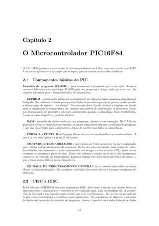 Cap´
   ıtulo 2

O Microcontrolador PIC16F84

O PIC 16F84 pertence a uma classe de microcontroladores de 8 bits, com uma arquitetura RISC .
A estrutura gen´rica ´ a do mapa que se segue, que nos mostra os seus blocos b´sicos.
               e     e                                                        a


2.1     Componentes b´sicos do PIC
                     a
Mem´ria de programa (FLASH) - para armazenar o programa que se escreveu. Como a
      o
mem´ria fabricada com tecnologia FLASH pode ser programa e limpa mais que uma vez. ela
     o
torna-se adequada para o desenvolvimento de dispositivos.

    EEPROM - mem´ria dos dados que necessitam de ser salvaguardados quando a alimenta¸˜o ´
                      o                                                                  ca e
desligada. Normalmente ´ usada para guardar dados importantes que n˜o se podem perder quando
                         e                                          a
a alimenta¸˜o, de repente, “vai abaixo”. Um exemplo deste tipo de dados ´ a temperatura ﬁxada
           ca                                                           e
para os reguladores de temperatura. Se, durante uma quebra de alimenta¸˜o, se perdessem dados,
                                                                      ca
n´s precisar´
 o          ıamos de proceder a um novo ajustamento quando a alimenta¸˜o fosse restabelecida.
                                                                        ca
Assim, o nosso dispositivo, perderia eﬁc´cia.
                                        a

   RAM - mem´ria de dados usada por um programa, durante a sua execu¸˜o. Na RAM, s˜o
                 o                                                            ca           a
guardados todos os resultados interm´dios ou dados tempor´rios durante a execu¸˜o do programa
                                      e                      a                   ca
e que n˜o s˜o cruciais para o dispositivo, depois de ocorrer uma falha na alimenta¸˜o.
       a a                                                                        ca

   PORTA A e PORTA B s˜o liga¸˜es f´
                               a     co ısicas entre o microcontrolador e o mundo exterior. A
porta A tem cinco pinos e a porta B oito pinos.

   CONTADOR/TEMPORIZADOR ´ um registro de 8 bits no interior do microcontrolador
                                           e
que trabalha independentemente do programa. No ﬁm de cada conjunto de quatro ciclos de rel´gio
                                                                                           o
do oscilador, ele incrementa o valor armazenado, at´ atingir o valor m´ximo (255), nesta altura
                                                   e                  a
recome¸a a contagem a partir de zero. Como n´s sabemos o tempo exato entre dois incrementos
       c                                       o
sucessivos do conte´do do temporizador, podemos utilizar este para medir intervalos de tempo, o
                    u
que o torna muito util em v´rios dispositivos.
                    ´       a

    UNIDADE DE PROCESSAMENTO CENTRAL faz a conex˜o com todos os outros a
blocos do microcontrolador. Ele coordena o trabalho dos outros blocos e executa o programa do
utilizador.


2.2     CISC x RISC
J´ foi dito que o PIC16F84 tem uma arquitetura RISC. Este termo ´ encontrado, muitas vezes, na
  a                                                                 e
literatura sobre computadores e necessita de ser explicada aqui, mais detalhadamente. A arquite-
tura de Harvard ´ um conceito mais recente que a de von-Neumann. Ela adveio da necessidade
                  e
de pˆr o microcontrolador a trabalhar mais rapidamente. Na arquitetura de Harvard, a mem´ria
     o                                                                                      o
de dados est´ separada da mem´ria de programa. Assim, ´ poss´ uma maior ﬂuˆncia de dados
             a                 o                          e      ıvel            e


                                              13
 
