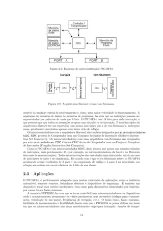 Figura 2.1: Esquema do microcontrolador PIC16F84.




                    Figura 2.2: Arquiteturas Harvard versus von Neumann.


atrav´s da unidade central de processamento e, claro, uma maior velocidade de funcionamento. A
      e
separa¸˜o da mem´ria de dados da mem´ria de programa, faz com que as instru¸˜es possam ser
        ca         o                     o                                       co
representadas por palavras de mais que 8 bits. O PIC16F84, usa 14 bits para cada instru¸˜o, o
                                                                                            ca
                                                       o                ca ´
que permite que que todas as instru¸˜es ocupem uma s´ palavra de instru¸˜o. E tamb´m t´
                                   co                                                 e   ıpico da
arquitetura Harvard ter um repert´rio com menos instru¸˜es que a de von-Neumann’s, instru¸˜es
                                  o                      co                                   co
essas, geralmente executadas apenas num unico ciclo de rel´gio.
                                           ´                o
    Os microcontroladores com a arquitetura Harvard, s˜o tamb´m designados por microcontroladores
                                                      a        e
RISC. RISC prov´m de Computador com um Conjunto Reduzido de Instru¸˜es (Reduced Instruc-
                 e                                                        co
tion Set Computer). Os microcontroladores com uma arquitetura von-Neumann s˜o designados
                                                                                    a
por microcontroladores CISC. O nome CISC deriva de Computador com um Conjunto Complexo
de Instru¸oes (Complex Instruction Set Computer).
           c˜
    Como o PIC16F84 ´ um microcontrolador RISC, disso resulta que possui um n´mero reduzido
                       e                                                          u
de instru¸oes, mais precisamente 35 (por exemplo, os microcontroladores da Intel e da Motorola
           c˜
tˆm mais de cem instru¸˜es). Todas estas instru¸˜es s˜o executadas num unico ciclo, exceto no caso
 e                     co                      co a                    ´
de instru¸˜es de salto e de ramiﬁca¸˜o. De acordo com o que o seu fabricante refere, o PIC16F84
           co                      ca
geralmente atinge resultados de 2 para 1 na compress˜o de c´digo e 4 para 1 na velocidade, em
                                                       a       o
rela¸˜o aos outros microcontroladores de 8 bits da sua classe.
    ca


2.3     Aplica¸˜es
              co
O PIC16F84, ´ perfeitamente adequado para muitas variedades de aplica¸˜es, como a ind´stria
               e                                                           co              u
                                              e                               c   ´
autom´vel, sensores remotos, fechaduras el´tricas e dispositivos de seguran¸a. E tamb´m um
       o                                                                                 e
dispositivo ideal para cart˜es inteligentes, bem como para dispositivos alimentados por baterias,
                           o
por causa do seu baixo consumo.
    A mem´ria EEPROM, faz com que se torne mais f´cil usar microcontroladores em dispositivos
           o                                         a
onde o armazenamento permanente de v´rios parˆmetros, seja necess´rio (c´digos para transmis-
                                          a       a                  a      o
sores, velocidade de um motor, freq¨ˆncias de recep¸˜o, etc.). O baixo custo, baixo consumo,
                                       ue            ca
facilidade de manuseamento e ﬂexibilidade fazem com que o PIC16F84 se possa utilizar em ´reas
                                                                                           a
em que os microcontroladores n˜o eram anteriormente empregues (exemplo: fun¸˜es de tempo-
                                 a                                               co


                                               14
 