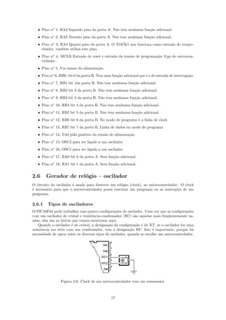 • Pino no 1, RA2 Segundo pino da porta A. N˜o tem nenhuma fun¸˜o adicional.
                                              a                 ca
   • Pino no 2, RA3 Terceiro pino da porta A. N˜o tem nenhuma fun¸˜o adicional.
                                               a                 ca
   • Pino no 3, RA4 Quarto pino da porta A. O TOCK1 que funciona como entrada do tempo-
     rizador, tamb´m utiliza este pino.
                  e
   • Pino no 4, MCLR Entrada de reset e entrada da tens˜o de programa¸˜o Vpp do microcon-
                                                       a             ca
     trolador .
   • Pino no 5, Vss massa da alimenta¸˜o.
                                     ca
   • Pino no 6, RB0, bit 0 da porta B. Tem uma fun¸˜o adicional que ´ a de entrada de interrup¸˜o.
                                                  ca                e                         ca
   • Pino no 7, RB1 bit 1da porta B. N˜o tem nenhuma fun¸˜o adicional.
                                      a                 ca
   • Pino no 8, RB2 bit 2 da porta B. N˜o tem nenhuma fun¸˜o adicional.
                                       a                 ca
   • Pino no 9, RB3 bit 3 da porta B. N˜o tem nenhuma fun¸˜o adicional.
                                       a                 ca
   • Pino no 10, RB4 bit 4 da porta B. N˜o tem nenhuma fun¸˜o adicional.
                                        a                 ca
   • Pino no 11, RB5 bit 5 da porta B. N˜o tem nenhuma fun¸˜o adicional.
                                        a                 ca
   • Pino no 12, RB6 bit 6 da porta B. No modo de programa ´ a linha de clock
                                                           e
   • Pino no 13, RB7 bit 7 da porta B. Linha de dados no modo de programa
   • Pino no 14, Vdd p´lo positivo da tens˜o de alimenta¸˜o.
                      o                   a             ca
   • Pino no 15, OSC2 para ser ligado a um oscilador.
   • Pino no 16, OSC1 para ser ligado a um oscilador.
   • Pino no 17, RA0 bit 0 da porta A. Sem fun¸˜o adicional.
                                              ca
   • Pino no 18, RA1 bit 1 da porta A. Sem fun¸˜o adicional.
                                              ca


2.6     Gerador de rel´gio – oscilador
                      o
O circuito do oscilador ´ usado para fornecer um rel´gio (clock), ao microcontrolador. O clock
                        e                           o
´ necess´rio para que o microcontrolador possa executar um programa ou as instru¸˜es de um
e       a                                                                          co
programa.

2.6.1    Tipos de osciladores
O PIC16F84 pode trabalhar com quatro conﬁgura¸˜es de oscilador. Uma vez que as conﬁgura¸˜es
                                                   co                                        co
com um oscilador de cristal e resistˆncia-condensador (RC) s˜o aquelas mais freq¨entemente us-
                                     e                         a                  u
adas, elas s˜o as unicas que vamos mencionar aqui.
            a     ´
    Quando o oscilador ´ de cristal, a designa¸˜o da conﬁgura¸˜o ´ de XT, se o oscilador for uma
                        e                     ca               ca e
resistˆncia em s´rie com um condensador, tem a designa¸˜o RC. Isto ´ importante, porque h´
      e          e                                          ca           e                      a
necessidade de optar entre os diversos tipos de oscilador, quando se escolhe um microcontrolador.




                 Figura 2.6: Clock de um microcontrolador com um ressonador.



                                               17
 