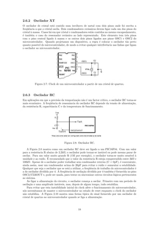 2.6.2    Oscilador XT
O oscilador de cristal est´ contido num inv´lucro de metal com dois pinos onde foi escrita a
                           a                   o
freq¨ˆncia a que o cristal oscila. Dois condensadores cerˆmicos devem ligar cada um dos pinos do
    ue                                                   a
cristal ` massa. Casos h´ em que cristal e condensadores est˜o contidos no mesmo encapsulamento,
        a               a                                   a
´ tamb´m o caso do ressonador cerˆmico ao lado representado. Este elemento tem trˆs pinos
e       e                             a                                                  e
com o pino central ligado ` massa e os outros dois pinos ligados aos pinos OSC1 e OSC2 do
                             a
microcontrolador. Quando projetamos um dispositivo, a regra ´ colocar o oscilador t˜o perto
                                                                   e                    a
quanto poss´ do microcontrolador, de modo a evitar qualquer interferˆncia nas linhas que ligam
            ıvel                                                         e
o oscilador ao microcontrolador.




          Figura 2.7: Clock de um microcontrolador a partir de um cristal de quartzo.



2.6.3    Oscilador RC
Em aplica¸˜es em que a precis˜o da temporiza¸˜o n˜o ´ um factor cr´
           co                  a             ca a e               ıtico, o oscilador RC torna-se
mais econˆmico. A freq¨ˆncia de ressonˆncia do oscilador RC depende da tens˜o de alimenta¸˜o,
           o            ue              a                                     a             ca
da resistˆncia R, capacitˆncia C e da temperatura de funcionamento.
         e               a




                                     Figura 2.8: Oscilador RC.

    A Figura 2.8 mostra como um oscilador RC deve ser ligado a um PIC16F84. Com um valor
para a resistˆncia R abaixo de 2,2kΩ, o oscilador pode tornar-se inst´vel ou pode mesmo parar de
             e                                                          a
oscilar. Para um valor muito grande R (1M por exemplo), o oscilador torna-se muito sens´       ıvel `
                                                                                                    a
umidade e ao ru´      ´
                 ıdo. E recomendado que o valor da resistˆncia R esteja compreendido entre 3kΩ e
                                                             e
100kΩ. Apesar de o oscilador poder trabalhar sem condensador externo (C = 0pF), ´ conveniente,
                                                                                      e
ainda assim, usar um condensador acima de 20pF para evitar o ru´ e aumentar a estabilidade.
                                                                       ıdo
Qualquer que seja o oscilador que se est´ a utilizar, a freq¨ˆncia de trabalho do microcontrolador ´
                                        a                    ue                                     e
a do oscilador dividida por 4. A freq¨ˆncia de oscila¸˜o dividida por 4 tamb´m ´ fornecida no pino
                                     ue               ca                      e e
OSC2/CLKOUT e, pode ser usada, para testar ou sincronizar outros circuitos l´gicos pertencentes
                                                                                 o
ao sistema.
    Ao ligar a alimenta¸˜o do circuito, o oscilador come¸a a oscilar. Primeiro com um per´
                        ca                                 c                                ıodo de
oscila¸˜o e uma amplitude inst´veis, mas, depois de algum tempo, tudo estabiliza.
      ca                        a
    Para evitar que esta instabilidade inicial do clock afete o funcionamento do microcontrolador,
n´s necessitamos de manter o microcontrolador no estado de reset enquanto o clock do oscilador
 o
n˜o estabiliza. A Figura 2.10 mostra uma forma t´
 a                                                     ıpica do sinal fornecido por um oscilador de
cristal de quartzo ao microcontrolador quando se liga a alimenta¸˜o.ca



                                                 18
 