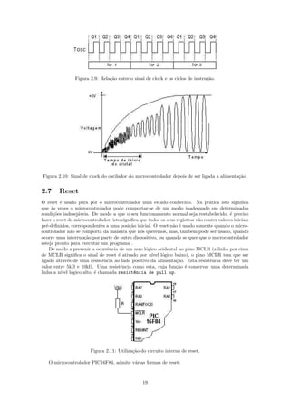 Figura 2.9: Rela¸˜o entre o sinal de clock e os ciclos de instru¸˜o.
                                ca                                              ca




Figura 2.10: Sinal de clock do oscilador do microcontrolador depois de ser ligada a alimenta¸˜o.
                                                                                            ca


2.7     Reset
O reset ´ usado para pˆr o microcontrolador num estado conhecido. Na pr´tica isto signiﬁca
          e              o                                                         a
que `s vezes o microcontrolador pode comportar-se de um modo inadequado em determinadas
      a
condi¸˜es indesej´veis. De modo a que o seu funcionamento normal seja restabelecido, ´ preciso
       co         a                                                                           e
fazer o reset do microcontrolador, isto signiﬁca que todos os seus registros v˜o conter valores iniciais
                                                                              a
pr´-deﬁnidos, correspondentes a uma posi¸˜o inicial. O reset n˜o ´ usado somente quando o micro-
   e                                        ca                    a e
controlador n˜o se comporta da maneira que n´s queremos, mas, tamb´m pode ser usado, quando
                a                                o                         e
ocorre uma interrup¸˜o por parte de outro dispositivo, ou quando se quer que o microcontrolador
                     ca
esteja pronto para executar um programa .
     De modo a prevenir a ocorrˆncia de um zero l´gico acidental no pino MCLR (a linha por cima
                                e                  o
de MCLR signiﬁca o sinal de reset ´ ativado por n´
                                      e                ıvel l´gico baixo), o pino MCLR tem que ser
                                                             o
ligado atrav´s de uma resistˆncia ao lado positivo da alimenta¸˜o. Esta resistˆncia deve ter um
              e               e                                    ca               e
valor entre 5kΩ e 10kΩ. Uma resistˆncia como esta, cuja fun¸˜o ´ conservar uma determinada
                                       e                           ca e
linha a n´ l´gico alto, ´ chamada resist^ncia de pull up.
          ıvel o          e                   e




                        Figura 2.11: Utiliza¸˜o do circuito interno de reset.
                                            ca

   O microcontrolador PIC16F84, admite v´rias formas de reset:
                                        a



                                                  19
 