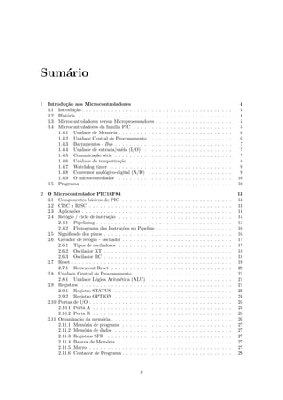 Sum´rio
   a

1 Introdu¸˜o aos Microcontroladores
           ca                                                                                                                                    4
  1.1 Introdu¸˜o . . . . . . . . . . . . . . . . . . . .
              ca                                            .   .   .   .   .   .   .   .   .   .   .   .   .   .   .   .   .   .   .   .   .    4
  1.2 Hist´ria . . . . . . . . . . . . . . . . . . . . .
            o                                               .   .   .   .   .   .   .   .   .   .   .   .   .   .   .   .   .   .   .   .   .    4
  1.3 Microcontroladores versus Microprocessadores          .   .   .   .   .   .   .   .   .   .   .   .   .   .   .   .   .   .   .   .   .    5
  1.4 Microcontroladores da fam´ PIC . . . . . .
                                  ılia                      .   .   .   .   .   .   .   .   .   .   .   .   .   .   .   .   .   .   .   .   .    5
       1.4.1 Unidade de Mem´ria . . . . . . . . . .
                                o                           .   .   .   .   .   .   .   .   .   .   .   .   .   .   .   .   .   .   .   .   .    6
       1.4.2 Unidade Central de Processamento . .           .   .   .   .   .   .   .   .   .   .   .   .   .   .   .   .   .   .   .   .   .    6
       1.4.3 Barramentos - Bus . . . . . . . . . . .        .   .   .   .   .   .   .   .   .   .   .   .   .   .   .   .   .   .   .   .   .    7
       1.4.4 Unidade de entrada/sa´ (I/O) . . .
                                       ıda                  .   .   .   .   .   .   .   .   .   .   .   .   .   .   .   .   .   .   .   .   .    7
       1.4.5 Comunica¸˜o s´rie . . . . . . . . . . .
                        ca e                                .   .   .   .   .   .   .   .   .   .   .   .   .   .   .   .   .   .   .   .   .    7
       1.4.6 Unidade de temporiza¸˜o . . . . . . .
                                      ca                    .   .   .   .   .   .   .   .   .   .   .   .   .   .   .   .   .   .   .   .   .    8
       1.4.7 Watchdog timer . . . . . . . . . . . .         .   .   .   .   .   .   .   .   .   .   .   .   .   .   .   .   .   .   .   .   .    9
       1.4.8 Conversor anal´gico-digital (A/D) . .
                             o                              .   .   .   .   .   .   .   .   .   .   .   .   .   .   .   .   .   .   .   .   .    9
       1.4.9 O microcontrolador . . . . . . . . . .         .   .   .   .   .   .   .   .   .   .   .   .   .   .   .   .   .   .   .   .   .   10
  1.5 Programa . . . . . . . . . . . . . . . . . . . .      .   .   .   .   .   .   .   .   .   .   .   .   .   .   .   .   .   .   .   .   .   10

2 O Microcontrolador PIC16F84                                                                                                                   13
  2.1 Componentes b´sicos do PIC . . . . . . . . .
                       a                                    .   .   .   .   .   .   .   .   .   .   .   .   .   .   .   .   .   .   .   .   .   13
  2.2 CISC x RISC . . . . . . . . . . . . . . . . . .       .   .   .   .   .   .   .   .   .   .   .   .   .   .   .   .   .   .   .   .   .   13
  2.3 Aplica¸˜es . . . . . . . . . . . . . . . . . . . .
             co                                             .   .   .   .   .   .   .   .   .   .   .   .   .   .   .   .   .   .   .   .   .   14
  2.4 Rel´gio / ciclo de instru¸˜o . . . . . . . . . .
           o                    ca                          .   .   .   .   .   .   .   .   .   .   .   .   .   .   .   .   .   .   .   .   .   15
       2.4.1 Pipelining . . . . . . . . . . . . . . . .     .   .   .   .   .   .   .   .   .   .   .   .   .   .   .   .   .   .   .   .   .   15
       2.4.2 Fluxograma das Instru¸˜es no Pipeline
                                       co                   .   .   .   .   .   .   .   .   .   .   .   .   .   .   .   .   .   .   .   .   .   16
  2.5 Signiﬁcado dos pinos . . . . . . . . . . . . . .      .   .   .   .   .   .   .   .   .   .   .   .   .   .   .   .   .   .   .   .   .   16
  2.6 Gerador de rel´gio – oscilador . . . . . . . . .
                      o                                     .   .   .   .   .   .   .   .   .   .   .   .   .   .   .   .   .   .   .   .   .   17
       2.6.1 Tipos de osciladores . . . . . . . . . .       .   .   .   .   .   .   .   .   .   .   .   .   .   .   .   .   .   .   .   .   .   17
       2.6.2 Oscilador XT . . . . . . . . . . . . . .       .   .   .   .   .   .   .   .   .   .   .   .   .   .   .   .   .   .   .   .   .   18
       2.6.3 Oscilador RC . . . . . . . . . . . . . .       .   .   .   .   .   .   .   .   .   .   .   .   .   .   .   .   .   .   .   .   .   18
  2.7 Reset . . . . . . . . . . . . . . . . . . . . . . .   .   .   .   .   .   .   .   .   .   .   .   .   .   .   .   .   .   .   .   .   .   19
       2.7.1 Brown-out Reset . . . . . . . . . . . .        .   .   .   .   .   .   .   .   .   .   .   .   .   .   .   .   .   .   .   .   .   20
  2.8 Unidade Central de Processamento . . . . . .          .   .   .   .   .   .   .   .   .   .   .   .   .   .   .   .   .   .   .   .   .   21
       2.8.1 Unidade L´gica Aritm´tica (ALU) . .
                         o             e                    .   .   .   .   .   .   .   .   .   .   .   .   .   .   .   .   .   .   .   .   .   21
  2.9 Registros . . . . . . . . . . . . . . . . . . . .     .   .   .   .   .   .   .   .   .   .   .   .   .   .   .   .   .   .   .   .   .   21
       2.9.1 Registro STATUS . . . . . . . . . . .          .   .   .   .   .   .   .   .   .   .   .   .   .   .   .   .   .   .   .   .   .   23
       2.9.2 Registro OPTION . . . . . . . . . . .          .   .   .   .   .   .   .   .   .   .   .   .   .   .   .   .   .   .   .   .   .   24
  2.10 Portas de I/O . . . . . . . . . . . . . . . . . .    .   .   .   .   .   .   .   .   .   .   .   .   .   .   .   .   .   .   .   .   .   25
       2.10.1 Porta A . . . . . . . . . . . . . . . . .     .   .   .   .   .   .   .   .   .   .   .   .   .   .   .   .   .   .   .   .   .   25
       2.10.2 Porta B . . . . . . . . . . . . . . . . .     .   .   .   .   .   .   .   .   .   .   .   .   .   .   .   .   .   .   .   .   .   26
  2.11 Organiza¸˜o da mem´ria . . . . . . . . . . . .
                ca           o                              .   .   .   .   .   .   .   .   .   .   .   .   .   .   .   .   .   .   .   .   .   26
       2.11.1 Mem´ria de programa . . . . . . . . .
                   o                                        .   .   .   .   .   .   .   .   .   .   .   .   .   .   .   .   .   .   .   .   .   27
       2.11.2 Mem´ria de dados . . . . . . . . . . .
                   o                                        .   .   .   .   .   .   .   .   .   .   .   .   .   .   .   .   .   .   .   .   .   27
       2.11.3 Registros SFR . . . . . . . . . . . . .       .   .   .   .   .   .   .   .   .   .   .   .   .   .   .   .   .   .   .   .   .   27
       2.11.4 Bancos de Mem´ria . . . . . . . . . .
                               o                            .   .   .   .   .   .   .   .   .   .   .   .   .   .   .   .   .   .   .   .   .   27
       2.11.5 Macro . . . . . . . . . . . . . . . . . .     .   .   .   .   .   .   .   .   .   .   .   .   .   .   .   .   .   .   .   .   .   27
       2.11.6 Contador de Programa . . . . . . . . .        .   .   .   .   .   .   .   .   .   .   .   .   .   .   .   .   .   .   .   .   .   29



                                                 2
 
