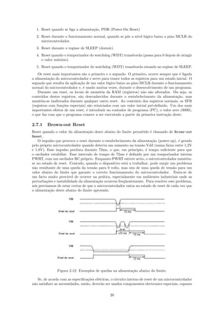 1. Reset quando se liga a alimenta¸˜o, POR (Power-On Reset)
                                    ca
  2. Reset durante o funcionamento normal, quando se p˜e a n´ l´gico baixo o pino MCLR do
                                                      o     ıvel o
     microcontrolador.
  3. Reset durante o regime de SLEEP (dormir).
  4. Reset quando o temporizador do watchdog (WDT) transborda (passa para 0 depois de atingir
     o valor m´ximo).
              a
  5. Reset quando o temporizador do watchdog (WDT) transborda estando no regime de SLEEP.
    Os reset mais importantes s˜o o primeiro e o segundo. O primeiro, ocorre sempre que ´ ligada
                                a                                                         e
a alimenta¸˜o do microcontrolador e serve para trazer todos os registros para um estado inicial. O
           ca
segundo que resulta da aplica¸˜o de um valor l´gico baixo ao pino MCLR durante o funcionamento
                             ca                o
normal do microcontrolador e, ´ usado muitas vezes, durante o desenvolvimento de um programa.
                               e
    Durante um reset, os locais de mem´ria da RAM (registros) n˜o s˜o alterados. Ou seja, os
                                         o                          a a
conte´dos destes registros, s˜o desconhecidos durante o restabelecimento da alimenta¸˜o, mas
      u                      a                                                          ca
mant´m-se inalterados durante qualquer outro reset. Ao contr´rio dos registros normais, os SFR
      e                                                        a
(registros com fun¸˜es especiais) s˜o reiniciados com um valor inicial pr´-deﬁnido. Um dos mais
                   co               a                                    e
importantes efeitos de um reset, ´ introduzir no contador de programa (PC), o valor zero (0000),
                                  e
o que faz com que o programa comece a ser executado a partir da primeira instru¸˜o deste.
                                                                                  ca

2.7.1    Brown-out Reset
Reset quando o valor da alimenta¸˜o desce abaixo do limite permitido ´ chamado de Brown-out
                                   ca                                   e
Reset.
    O impulso que provoca o reset durante o estabelecimento da alimenta¸˜o (power-up), ´ gerado
                                                                         ca              e
pelo pr´prio microcontrolador quando detecta um aumento na tens˜o Vdd (numa faixa entre 1,2V
        o                                                         a
e 1,8V). Esse impulso perdura durante 72ms, o que, em princ´   ıpio, ´ tempo suﬁciente para que
                                                                     e
o oscilador estabilize. Esse intervalo de tempo de 72ms ´ deﬁnido por um temporizador interno
                                                         e
PWRT, com um oscilador RC pr´prio. Enquanto PWRT estiver actio, o microcontrolador mant´m-
                                 o                                                            e
se no estado de reset. Contudo, quando o dispositivo est´ a trabalhar, pode surgir um problema
                                                         a
n˜o resultante de uma queda da tens˜o para 0 volts, mas sim de uma queda de tens˜o para um
 a                                     a                                              a
valor abaixo do limite que garante o correto funcionamento do microcontrolador. Trata-se de
um facto muito prov´vel de ocorrer na pr´tica, especialmente em ambientes industriais onde as
                      a                     a
perturba¸˜es e instabilidade da alimenta¸˜o ocorrem freq¨entemente. Para resolver este problema,
          co                             ca             u
n´s precisamos de estar certos de que o microcontrolador entra no estado de reset de cada vez que
 o
a alimenta¸˜o desce abaixo do limite aprovado.
            ca




               Figura 2.12: Exemplos de quedas na alimenta¸˜o abaixo do limite.
                                                          ca

   Se, de acordo com as especiﬁca¸˜es el´tricas, o circuito interno de reset de um microcontrolador
                                   co    e
n˜o satisﬁzer as necessidades, ent˜o, dever˜o ser usados componentes electronics especiais, capazes
 a                                a        a

                                                20
 