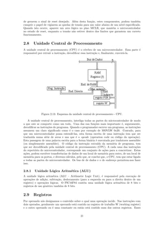 de gerarem o sinal de reset desejado.    Al´m desta fun¸˜o, estes componentes, podem tamb´m
                                            e           ca                                 e
cumprir o papel de vigiarem as quedas   de tens˜o para um valor abaixo de um n´ especiﬁcado.
                                               a                               ıvel
Quando isto ocorre, aparece um zero     l´gico no pino MCLR, que mant´m o microcontrolador
                                         o                               e
no estado de reset, enquanto a tens˜o
                                   a    n˜o estiver dentro dos limites que garantem um correto
                                          a
funcionamento.


2.8     Unidade Central de Processamento
A unidade central de processamento (CPU) ´ o c´rebro de um microcontrolador. Essa parte ´
                                              e    e                                     e
respons´vel por extrair a instru¸˜o, decodiﬁcar essa instru¸˜o e, ﬁnalmente, execut´-la.
       a                        ca                         ca                      a




               Figura 2.13: Esquema da unidade central de processamento - CPU.

     A unidade central de processamento, interliga todas as partes do microcontrolador de modo
a que este se comporte como um todo. Uma das sua fun¸˜es mais importante ´, seguramente,
                                                            co                    e
decodiﬁcar as instru¸˜es do programa. Quando o programador escreve um programa, as instru¸˜es
                    co                                                                         co
assumem um claro signiﬁcado como ´ o caso por exemplo de MOVLW 0x20. Contudo, para
                                      e
que um microcontrolador possa entendˆ-las, esta forma escrita de uma instru¸˜o tem que ser
                                        e                                        ca
traduzida numa s´rie de zeros e uns que ´ o opcode (operation code ou c´digo da opera¸˜o).
                  e                         e                                  o              ca
Esta passagem de uma palavra escrita para a forma bin´ria ´ executada por tradutores assembler
                                                         a e
(ou simplesmente assembler). O c´digo da instru¸˜o extra´ da mem´ria de programa, tem
                                    o               ca         ıdo         o
que ser decodiﬁcado pela unidade central de processamento (CPU). A cada uma das instru¸˜es     co
do repert´rio do microcontrolador, corresponde um conjunto de a¸˜es para a concretizar. Estas
          o                                                         co
a¸˜es, podem envolver transferˆncias de dados de um local de mem´ria para outro, de um local de
  co                           e                                    o
mem´ria para os portos, e diversos c´lculos, pelo que, se conclui que, o CPU, tem que estar ligado
      o                             a
a todas as partes do microcontrolador. Os bus de de dados e o de endere¸o permitem-nos fazer
                                                                             c
isso.

2.8.1    Unidade L´gica Aritm´tica (ALU)
                  o          e
A unidade l´gica aritm´tica (ALU – Arithmetic Logic Unit), ´ respons´vel pela execu¸˜o de
             o            e                                   e        a               ca
opera¸˜es de adi¸˜o, subtra¸˜o, deslocamento (para a esquerda ou para a direita dentro de um
      co         ca          ca
registro) e opera¸˜es l´gicas. O PIC16F84 cont´m uma unidade l´gica aritm´tica de 8 bits e
                  co    o                      e                 o          e
registros de uso gen´rico tamb´m de 8 bits.
                     e          e


2.9     Registros
Por operando n´s designamos o conte´do sobre o qual uma opera¸˜o incide. Nas instru¸˜es com
                o                   u                           ca                   co
dois operados, geralmente um operando est´ contido no registro de trabalho W (working register)
                                         a
e o outro operando ou ´ uma constante ou ent˜o est´ contido num dos outros registros. Esses
                       e                      a     a

                                               21
 