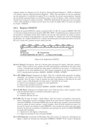 registros podem ser Registros de Uso Gen´rico (General Purpose Registers – GPR) ou Registros
                                           e
com fun¸oes especiais (Special Function Registers – SFR). Nas instru¸˜es s´ com um operando,
         c˜                                                            co   o
um dos operandos ´ o conte´do do registro W ou o conte´do de um dos outros registros. Quando
                   e        u                            u
s˜o executadas opera¸˜es l´gicas ou aritm´ticas como ´ o caso da adi¸˜o, a ALU controla o estado
 a                   co o                 e          e              ca
dos bits (que constam do registro de estado – STATUS). Dependendo da instru¸˜o a ser executada,
                                                                              ca
a ALU, pode modiﬁcar os valores bits do Carry (C), Carry de d´  ıgito (DC) e Z (zero) no registro
de estado – STATUS.

2.9.1    Registro STATUS
O registro de estado (STATUS), cont´m o estado da ALU (C, DC, Z), estado de RESET (TO, PD)
                                     e
e os bits para sele¸˜o do banco de mem´ria (IRP, RP1, RP0). Considerando que a sele¸˜o do banco
                   ca                  o                                           ca
de mem´ria ´ controlada atrav´s deste registro, ele tem que estar presente em todos os bancos.
         o    e                  e
Os bancos de mem´ria ser˜o discutidos com mais detalhe no cap´
                     o      a                                   ıtulo que trata da Organiza¸˜o
                                                                                            ca
da Mem´ria. Se o registro STATUS for o registro de destino para instru¸˜es que afetem os bits Z,
         o                                                            co
DC ou C, ent˜o n˜o ´ poss´ escrever nestes trˆs bits.
               a a e        ıvel                e




                               Figura 2.16: Registrador STATUS.


bit 0 C (Carry) Transporte. Este bit ´ afetado pelas opera¸˜es de adi¸˜o, subtra¸˜o e desloca-
                                       e                   co        ca         ca
     mento. Toma o valor 1 (set), quando um valor mais pequeno ´ subtra´ de um valor maior
                                                                e       ıdo
     e toma o valor 0 (reset) quando um valor maior ´ subtra´ de um menor. 1= Ocorreu um
                                                    e       ıdo
     transporte no bit mais signiﬁcativo 0= N˜o ocorreu transporte no bit mais signiﬁcativo O
                                             a
     bit C ´ afetado pelas instru¸˜es ADDWF, ADDLW, SUBLW e SUBWF.
           e                     co
bit 1 DC (Digit Carry) Transporte de d´    ıgito. Este bit ´ afetado pelas opera¸˜es de adi¸˜o,
                                                           e                     co        ca
     subtra¸˜o. Ao contr´rio do anterior, DC assinala um transporte do bit 3 para o bit 4 do
            ca            a
     resultado. Este bit toma o valor 1, quando um valor mais pequeno ´ subtra´ de um valor
                                                                        e       ıdo
     maior e toma o valor 0 quando um valor maior ´ subtra´ de um menor.
                                                    e        ıdo
     1= Ocorreu um transporte no quarto bit mais signiﬁcativo
     0= N˜o ocorreu transporte nesse bit
           a
     O bit DC ´ afetado pelas instru¸˜es ADDWF, ADDLW, SUBLW e SUBWF.
               e                    co
bit 2 Z (bit Zero) Indica¸˜o de resultado igual a zero. Este bit toma o valor 1 quando o resul-
                           ca
     tado da opera¸˜o l´gica ou aritm´tica executada ´ igual a 0.
                  ca o               e               e
     1= resultado igual a zero
     0= resultado diferente de zero
bit 3 PD (Bit de baixa de tens˜o – Power Down). Este bit ´ posto a 1 quando o microcontro-
                                  a                          e
     lador ´ alimentado e come¸a a trabalhar, depois de um reset normal e depois da execu¸˜o da
           e                    c                                                        ca
     instru¸˜o CLRWDT. A instru¸˜o SLEEP p˜e este bit a 0 ou seja, quando o microcontrolador
           ca                       ca          o
     entra no regime de baixo consumo / pouco trabalho. Este bit pode tamb´m ser posto a 1,
                                                                              e
     no caso de ocorrer um impulso no pino RB0/INT, uma varia¸˜o nos quatro bits mais signi-
                                                                  ca
     ﬁcativos da porta B, ou quando ´ completada uma opera¸˜o de escrita na DATA EEPROM
                                       e                     ca
     ou ainda pelo watchdog.
     1 = depois de ter sido ligada a alimenta¸˜o
                                             ca
     0 = depois da execu¸˜o de uma instru¸˜o SLEEP
                         ca                ca
bit 4 TO Time-out transbordo do Watchdog. Este bit ´ posto a 1, depois de a alimenta¸˜o ser
                                                     e                              ca
     ligada e depois da execu¸˜o das instru¸˜es CLRWDT e SLEEP. O bit ´ posto a 0 quando
                             ca            co                          e


                                               23
 