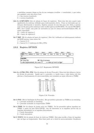 o watchdog consegue chegar ao ﬁm da sua contagem (overﬂow = transbordar), o que indica
     que qualquer coisa n˜o esteve bem.
                         a
     1 = n˜o ocorreu transbordo
          a
     0 = ocorreu transbordo
bits 5 e 6 RP1:RP0 (bits de sele¸˜o de banco de registros). Estes dois bits s˜o a parte mais
                                    ca                                         a
     signiﬁcativa do endere¸o utilizado para endere¸amento direto. Como as instru¸˜es que en-
                           c                        c                              co
     dere¸am directamente a mem´ria, disp˜em somente de sete bits para este efeito, ´ preciso
         c                         o        o                                         e
     mais um bit para poder endere¸ar todos os 256 registros do PIC16F84. No caso do PIC16F84,
                                    c
     RP1, n˜o ´ usado, mas pode ser necess´rio no caso de outros microcontroladores PIC, de
            a e                              a
     maior capacidade.
     01 = banco de registros 1
     00 = banco de registros 0
bit 7 IRP (Bit de sele¸˜o de banco de registros). Este bit ´ utilizado no endere¸amento indireto
                      ca                                   e                    c
     da RAM interna, como oitavo bit.
     1 = bancos 2 e 3
     0 = bancos 0 e 1 (endere¸os de 00h a FFh)
                             c

2.9.2    Registro OPTION




                              Figura 2.17: Registrador OPTION.


bits 0 a 2 PS0, PS1, PS2 (bits de sele¸˜o do divisor Prescaler). Estes trˆs bits deﬁnem o factor
                                       ca                                e
     de divis˜o do prescaler. Aquilo que ´ o prescaler e o modo como o valor destes trˆs bits
             a                           e                                               e
     afectam o funcionamento do microcontrolador ser´ estudado na se¸˜o referente a TMR0.
                                                     a                ca




                                    Figura 2.18: Prescaler.

bit 3 PSA (Bit de Atribui¸˜o do Prescaler). Bit que atribui o prescaler ao TMR0 ou ao watchdog.
                           ca
     1 = prescaler atribu´ ao watchdog
                         ıdo
     0 = prescaler atribu´ ao temporizador TMR0
                         ıdo
bit 4 T0SE (bit de sele¸˜o de bordo actio em TMR0). Se for permitido aplicar impulsos em
                       ca
     TMR0, a partir do pino RA4/TOCK1, este bit determina se os impulsos activos s˜o os
                                                                                    a
     impulsos ascendentes ou os impulsos descendentes.
     1 = bordo descendente
     0 = bordo ascendente
bit 5 TOCS (bit de sele¸˜o de fonte de clock em TMR0). Este pino escolhe a fonte de impulsos
                         ca
     que vai ligar ao temporizador. Esta fonte pode ser o clock do microcontrolador (freq¨ˆncia
                                                                                         ue

                                              24
 