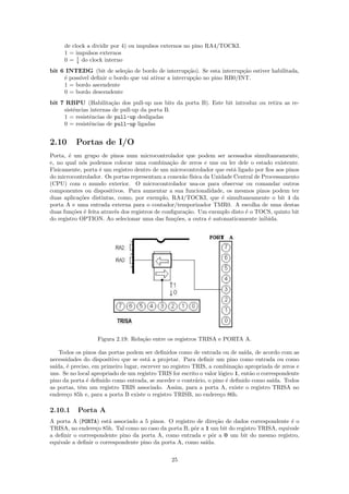de clock a dividir por 4) ou impulsos externos no pino RA4/TOCKI.
     1 = impulsos externos
     0 = 1 do clock interno
          4

bit 6 INTEDG (bit de sele¸˜o de bordo de interrup¸˜o). Se esta interrup¸˜o estiver habilitada,
                           ca                      ca                  ca
     ´ poss´ deﬁnir o bordo que vai ativar a interrup¸˜o no pino RB0/INT.
     e     ıvel                                      ca
     1 = bordo ascendente
     0 = bordo descendente
bit 7 RBPU (Habilita¸˜o dos pull-up nos bits da porta B). Este bit introduz ou retira as re-
                        ca
     sistˆncias internas de pull-up da porta B.
         e
     1 = resistˆncias de pull-up desligadas
               e
     0 = resistˆncias de pull-up ligadas
               e


2.10      Portas de I/O
Porta, ´ um grupo de pinos num microcontrolador que podem ser acessados simultaneamente,
       e
e, no qual n´s podemos colocar uma combina¸˜o de zeros e uns ou ler dele o estado existente.
             o                                   ca
Fisicamente, porta ´ um registro dentro de um microcontrolador que est´ ligado por ﬁos aos pinos
                    e                                                    a
do microcontrolador. Os portas representam a conex˜o f´
                                                      a ısica da Unidade Central de Processamento
(CPU) com o mundo exterior. O microcontrolador usa-os para observar ou comandar outros
componentes ou dispositivos. Para aumentar a sua funcionalidade, os mesmos pinos podem ter
duas aplica¸˜es distintas, como, por exemplo, RA4/TOCKI, que ´ simultaneamente o bit 4 da
            co                                                      e
porta A e uma entrada externa para o contador/temporizador TMR0. A escolha de uma destas
duas fun¸˜es ´ feita atrav´s dos registros de conﬁgura¸˜o. Um exemplo disto ´ o TOCS, quinto bit
         co e             e                            ca                    e
do registro OPTION. Ao selecionar uma das fun¸˜es, a outra ´ automaticamente inibida.
                                                   co           e




                   Figura 2.19: Rela¸˜o entre os registros TRISA e PORTA A.
                                    ca

    Todos os pinos das portas podem ser deﬁnidos como de entrada ou de sa´     ıda, de acordo com as
necessidades do dispositivo que se est´ a projetar. Para deﬁnir um pino como entrada ou como
                                        a
sa´
  ıda, ´ preciso, em primeiro lugar, escrever no registro TRIS, a combina¸˜o apropriada de zeros e
       e                                                                   ca
uns. Se no local apropriado de um registro TRIS for escrito o valor l´gico 1, ent˜o o correspondente
                                                                     o           a
pino da porta ´ deﬁnido como entrada, se suceder o contr´rio, o pino ´ deﬁnido como sa´
               e                                           a           e                  ıda. Todos
as portas, tˆm um registro TRIS associado. Assim, para a porta A, existe o registro TRISA no
            e
endere¸o 85h e, para a porta B existe o registro TRISB, no endere¸o 86h.
       c                                                             c

2.10.1     Porta A
A porta A (PORTA) est´ associado a 5 pinos. O registro de dire¸˜o de dados correspondente ´ o
                       a                                       ca                           e
TRISA, no endere¸o 85h. Tal como no caso da porta B, pˆr a 1 um bit do registro TRISA, equivale
                  c                                    o
a deﬁnir o correspondente pino da porta A, como entrada e pˆr a 0 um bit do mesmo registro,
                                                             o
equivale a deﬁnir o correspondente pino da porta A, como sa´
                                                           ıda.

                                                25
 