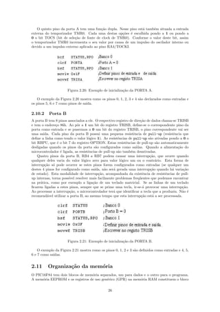 O quinto pino da porta A tem uma fun¸˜o dupla. Nesse pino est´ tamb´m situada a entrada
                                         ca                     a     e
externa do temporizador TMR0. Cada uma destas op¸˜es ´ escolhida pondo a 1 ou pondo a
                                                    co e
0 o bit TOCS (bit de sele¸˜o de fonte de clock de TMR0). Conforme o valor deste bit, assim
                         ca
o temporizador TMR0 incrementa o seu valor por causa de um impulso do oscilador interno ou
devido a um impulso externo aplicado ao pino RA4/TOCKI.




                      Figura 2.20: Exemplo de inicializa¸˜o da PORTA A.
                                                        ca

   O exemplo da Figura 2.20 mostra como os pinos 0, 1, 2, 3 e 4 s˜o declarados como entradas e
                                                                 a
os pinos 5, 6 e 7 como pinos de sa´
                                  ıda.

2.10.2    Porta B
A porta B tem 8 pinos associados a ele. O respectivo registro de dire¸˜o de dados chama-se TRISB
                                                                      ca
e tem o endere¸o 86h. Ao pˆr a 1 um bit do registro TRISB, deﬁne-se o correspondente pino da
               c            o
porta como entrada e se pusermos a 0 um bit do registro TRISB, o pino correspondente vai ser
uma sa´ ıda. Cada pino da porta B possui uma pequena resistˆncia de pull-up (resistˆncia que
                                                                 e                      e
deﬁne a linha como tendo o valor l´gico 1). As resistˆncias de pull-up s˜o ativadas pondo a 0 o
                                    o                  e                   a
bit RBPU, que ´ o bit 7 do registro OPTION. Estas resistˆncias de pull-up s˜o automaticamente
                e                                           e                   a
desligadas quando os pinos da porta s˜o conﬁgurados como sa´
                                         a                         ıdas. Quando a alimenta¸˜o do
                                                                                           ca
microcontrolador ´ ligada, as resistˆncias de pull-up s˜o tamb´m desativadas.
                  e                 e                  a       e
    Quatro pinos da porta B, RB4 a RB7 podem causar uma interrup¸˜o, que ocorre quando
                                                                           ca
qualquer deles varia do valor l´gico zero para valor l´gico um ou o contr´rio. Esta forma de
                                o                        o                     a
interrup¸˜o s´ pode ocorrer se estes pinos forem conﬁgurados como entradas (se qualquer um
         ca o
destes 4 pinos for conﬁgurado como sa´  ıda, n˜o ser´ gerada uma interrup¸˜o quando h´ varia¸˜o
                                              a     a                      ca          a       ca
de estado). Esta modalidade de interrup¸˜o, acompanhada da existˆncia de resistˆncias de pull-
                                           ca                          e            e
up internas, torna poss´ resolver mais facilmente problemas freq¨entes que podemos encontrar
                       ıvel                                          u
na pr´tica, como por exemplo a liga¸˜o de um teclado matricial. Se as linhas de um teclado
      a                                ca
ﬁcarem ligadas a estes pinos, sempre que se prime uma tecla, ir-se-´ provocar uma interrup¸˜o.
                                                                       a                      ca
Ao processar a interrup¸˜o, o microcontrolador ter´ que identiﬁcar a tecla que a produziu. N˜o ´
                        ca                          a                                         a e
recomend´vel utilizar a porta B, ao mesmo tempo que esta interrup¸˜o est´ a ser processada.
          a                                                           ca     a




                      Figura 2.21: Exemplo de inicializa¸˜o da PORTA B.
                                                        ca

    O exemplo da Figura 2.21 mostra como os pinos 0, 1, 2 e 3 s˜o deﬁnidos como entradas e 4, 5,
                                                               a
6 e 7 como sa´
             ıdas.


2.11      Organiza¸˜o da mem´ria
                  ca        o
O PIC16F84 tem dois blocos de mem´ria separados, um para dados e o outro para o programa.
                                 o
A mem´ria EEPROM e os registros de uso gen´rico (GPR) na mem´ria RAM constituem o bloco
      o                                   e                  o


                                               26
 