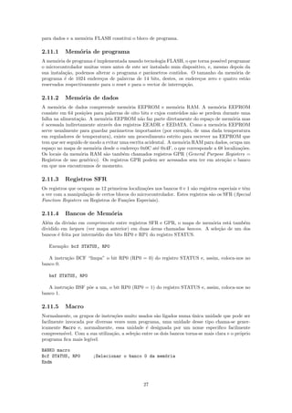 para dados e a mem´ria FLASH constitui o bloco de programa.
                  o

2.11.1     Mem´ria de programa
              o
A mem´ria de programa ´ implementada usando tecnologia FLASH, o que torna poss´ programar
       o               e                                                          ıvel
o microcontrolador muitas vezes antes de este ser instalado num dispositivo, e, mesmo depois da
sua instala¸˜o, podemos alterar o programa e parˆmetros contidos. O tamanho da mem´ria de
           ca                                     a                                     o
programa ´ de 1024 endere¸os de palavras de 14 bits, destes, os endere¸os zero e quatro est˜o
           e               c                                             c                   a
reservados respectivamente para o reset e para o vector de interrup¸˜o.
                                                                   ca

2.11.2     Mem´ria de dados
              o
A mem´ria de dados compreende mem´ria EEPROM e mem´ria RAM. A mem´ria EEPROM
        o                               o                      o                 o
consiste em 64 posi¸˜es para palavras de oito bits e cujos conte´dos n˜o se perdem durante uma
                     co                                         u     a
falha na alimenta¸˜o. A mem´ria EEPROM n˜o faz parte diretamente do espa¸o de mem´ria mas
                  ca         o                a                               c        o
´ acessada indiretamente atrav´s dos registros EEADR e EEDATA. Como a mem´ria EEPROM
e                               e                                                o
serve usualmente para guardar parˆmetros importantes (por exemplo, de uma dada temperatura
                                   a
em reguladores de temperatura), existe um procedimento estrito para escrever na EEPROM que
tem que ser seguido de modo a evitar uma escrita acidental. A mem´ria RAM para dados, ocupa um
                                                                  o
espa¸o no mapa de mem´ria desde o endere¸o 0x0C at´ 0x4F, o que corresponde a 68 localiza¸˜es.
     c                  o                  c           e                                   co
Os locais da mem´ria RAM s˜o tamb´m chamados registros GPR (General Purpose Registers =
                   o          a       e
Registros de uso gen´rico). Os registros GPR podem ser acessados sem ter em aten¸˜o o banco
                      e                                                             ca
em que nos encontramos de momento.

2.11.3     Registros SFR
Os registros que ocupam as 12 primeiras localiza¸˜es nos bancos 0 e 1 s˜o registros especiais e tˆm
                                                co                     a                         e
a ver com a manipula¸˜o de certos blocos do microcontrolador. Estes registros s˜o os SFR (Special
                     ca                                                         a
Function Registers ou Registros de Fun¸˜es Especiais).
                                       co

2.11.4     Bancos de Mem´ria
                        o
Al´m da divis˜o em comprimento entre registros SFR e GPR, o mapa de mem´ria est´ tamb´m
  e           a                                                           o      a     e
dividido em largura (ver mapa anterior) em duas ´reas chamadas bancos. A sele¸˜o de um dos
                                                 a                           ca
bancos ´ feita por interm´dio dos bits RP0 e RP1 do registro STATUS.
        e                e

   Exemplo: bcf STATUS, RP0

   A instru¸˜o BCF “limpa” o bit RP0 (RP0 = 0) do registro STATUS e, assim, coloca-nos no
           ca
banco 0.

   bsf STATUS, RP0

   A instru¸˜o BSF p˜e a um, o bit RP0 (RP0 = 1) do registro STATUS e, assim, coloca-nos no
           ca       o
banco 1.

2.11.5     Macro
Normalmente, os grupos de instru¸˜es muito usados s˜o ligados numa unica unidade que pode ser
                                  co                   a                ´
facilmente invocada por diversas vezes num programa, uma unidade desse tipo chama-se gener-
icamente Macro e, normalmente, essa unidade ´ designada por um nome especiﬁco facilmente
                                                  e
compreens´ıvel. Com a sua utiliza¸˜o, a sele¸˜o entre os dois bancos torna-se mais clara e o pr´prio
                                 ca         ca                                                 o
programa ﬁca mais leg´ıvel.

BANK0 macro
Bcf STATUS, RP0         ;Selecionar o banco 0 da mem´ria
                                                    o
Endm



                                                27
 