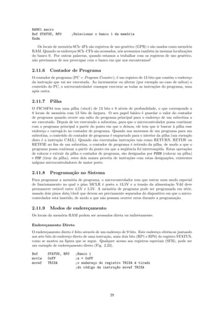 BANK1 macro
Bsf STATUS, RP0        ;Selecionar o banco 1 da mem´ria
                                                   o
Endm

   Os locais de mem´ria 0Ch–4Fh s˜o registros de uso gen´rico (GPR) e s˜o usados como mem´ria
                   o              a                     e              a                  o
RAM. Quando os endere¸os 8Ch–CFh s˜o acessados, n´s acessamos tamb´m `s mesmas localiza¸˜es
                       c            a               o                e a                  co
do banco 0. Por outras palavras, quando estamos a trabalhar com os registros de uso gen´rico,
                                                                                        e
n˜o precisamos de nos preocupar com o banco em que nos encontramos!
 a

2.11.6    Contador de Programa
O contador de programa (PC = Program Counter ), ´ um registro de 13 bits que cont´m o endere¸o
                                                 e                               e           c
da instru¸ao que vai ser executada. Ao incrementar ou alterar (por exemplo no caso de saltos) o
         c˜
conte´do do PC, o microcontrolador consegue executar as todas as instru¸˜es do programa, uma
     u                                                                 co
ap´s outra.
  o

2.11.7    Pilha
O PIC16F84 tem uma pilha (stack ) de 13 bits e 8 n´  ıveis de profundidade, o que corresponde a
8 locais de mem´ria com 13 bits de largura. O seu papel b´sico ´ guardar o valor do contador
                 o                                            a   e
de programa quando ocorre um salto do programa principal para o endere¸o de um subrotina a
                                                                           c
ser executado. Depois de ter executado a subrotina, para que o microcontrolador possa continuar
com o programa principal a partir do ponto em que o deixou, ele tem que ir buscar ` pilha esse
                                                                                    a
endere¸o e carreg´-lo no contador de programa. Quando nos movemos de um programa para um
       c          a
subrotina, o conte´do do contador de programa ´ empurrado para o interior da pilha (um exemplo
                   u                            e
disto ´ a instru¸˜o CALL). Quando s˜o executadas instru¸˜es tais como RETURN, RETLW ou
      e         ca                    a                    co
RETFIE no ﬁm de um subrotina, o contador de programa ´ retirado da pilha, de modo a que o
                                                            e
programa possa continuar a partir do ponto em que a seq¨ˆncia foi interrompida. Estas opera¸˜es
                                                         ue                                 co
de colocar e extrair da pilha o contador de programa, s˜o designadas por PUSH (colocar na pilha)
                                                       a
e POP (tirar da pilha), estes dois nomes prov´m de instru¸˜es com estas designa¸˜es, existentes
                                              e            co                    co
nalguns microcontroladores de maior porte.

2.11.8    Programa¸˜o no Sistema
                  ca
Para programar a mem´ria de programa, o microcontrolador tem que entrar num modo especial
                        o
de funcionamento no qual o pino MCLR ´ posto a 13,5V e a tens˜o da alimenta¸˜o Vdd deve
                                          e                        a             ca
permanecer est´vel entre 4,5V e 5,5V. A mem´ria de programa pode ser programada em s´rie,
               a                              o                                           e
usando dois pinos data/clock que devem ser previamente separados do dispositivo em que o micro-
controlador est´ inserido, de modo a que n˜o possam ocorrer erros durante a programa¸˜o.
               a                          a                                          ca

2.11.9    Modos de endere¸amento
                         c
Os locais da mem´ria RAM podem ser acessados direta ou indiretamente.
                o

Endere¸amento Direto
      c
O endere¸amento direto ´ feito atrav´s de um endere¸o de 9 bits. Este endere¸o obt´m-se juntando
          c              e           e               c                       c      e
aos sete bits do endere¸o direto de uma instru¸˜o, mais dois bits (RP1 e RP0) do registro STATUS,
                       c                      ca
como se mostra na ﬁgura que se segue. Qualquer acesso aos registros especiais (SFR), pode ser
um exemplo de endere¸amento direto (Fig. 2.23).
                       c

Bsf      STATUS, RP0      ;Banco 1
movlw    0xFF             ;w = 0xFF
movwf    TRISA            ;o endere¸o do registro TRISA ´ tirado
                                    c                   e
                          ;do c´digo da instru¸~o movwf TRISA
                               o              ca




                                               29
 