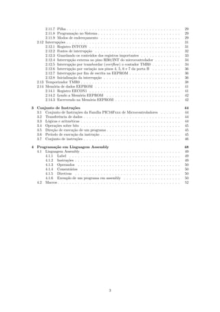 2.11.7 Pilha . . . . . . . . . . . . . . . . . . . . . . . . . . . . . . .                       .   .   .   .   .   .   .   .   .   29
        2.11.8 Programa¸˜o no Sistema . . . . . . . . . . . . . . . . . . . .
                          ca                                                                             .   .   .   .   .   .   .   .   .   29
        2.11.9 Modos de endere¸amento . . . . . . . . . . . . . . . . . . .
                                  c                                                                      .   .   .   .   .   .   .   .   .   29
   2.12 Interrup¸˜es . . . . . . . . . . . . . . . . . . . . . . . . . . . . . . .
                co                                                                                       .   .   .   .   .   .   .   .   .   31
        2.12.1 Registro INTCON . . . . . . . . . . . . . . . . . . . . . . .                             .   .   .   .   .   .   .   .   .   31
        2.12.2 Fontes de interrup¸˜o . . . . . . . . . . . . . . . . . . . . .
                                    ca                                                                   .   .   .   .   .   .   .   .   .   32
        2.12.3 Guardando os conte´dos dos registros importantes . . . . .
                                      u                                                                  .   .   .   .   .   .   .   .   .   33
        2.12.4 Interrup¸˜o externa no pino RB0/INT do microcontrolador
                        ca                                                                               .   .   .   .   .   .   .   .   .   34
        2.12.5 Interrup¸˜o por transbordar (overﬂow ) o contador TMR0 .
                        ca                                                                               .   .   .   .   .   .   .   .   .   34
        2.12.6 Interrup¸˜o por varia¸ao nos pinos 4, 5, 6 e 7 da porta B .
                        ca              c˜                                                               .   .   .   .   .   .   .   .   .   36
        2.12.7 Interrup¸˜o por ﬁm de escrita na EEPROM . . . . . . . . .
                        ca                                                                               .   .   .   .   .   .   .   .   .   36
        2.12.8 Inicializa¸˜o da interrup¸˜o . . . . . . . . . . . . . . . . . .
                         ca                ca                                                            .   .   .   .   .   .   .   .   .   36
   2.13 Temporizador TMR0 . . . . . . . . . . . . . . . . . . . . . . . . . .                            .   .   .   .   .   .   .   .   .   38
   2.14 Mem´ria de dados EEPROM . . . . . . . . . . . . . . . . . . . . .
             o                                                                                           .   .   .   .   .   .   .   .   .   41
        2.14.1 Registro EECON1 . . . . . . . . . . . . . . . . . . . . . . .                             .   .   .   .   .   .   .   .   .   41
        2.14.2 Lendo a Mem´ria EEPROM . . . . . . . . . . . . . . . . .
                              o                                                                          .   .   .   .   .   .   .   .   .   42
        2.14.3 Escrevendo na Mem´ria EEPROM . . . . . . . . . . . . . .
                                      o                                                                  .   .   .   .   .   .   .   .   .   42

3 Conjunto de Instru¸˜es
                       co                                                                                                                    44
  3.1 Conjunto de Instru¸˜es da Fam´ PIC16Fxxx de
                          co           ılia                      Microcontroladores                              .   .   .   .   .   .   .   44
  3.2 Transferˆncia de dados . . . . . . . . . . . . . . .
               e                                                 . . . . . . . . . . . .                         .   .   .   .   .   .   .   44
  3.3 L´gicas e aritm´ticas . . . . . . . . . . . . . . . .
       o             e                                           . . . . . . . . . . . .                         .   .   .   .   .   .   .   44
  3.4 Opera¸˜es sobre bits . . . . . . . . . . . . . . . .
             co                                                  . . . . . . . . . . . .                         .   .   .   .   .   .   .   45
  3.5 Dire¸˜o de execu¸˜o de um programa . . . . . . .
           ca          ca                                        . . . . . . . . . . . .                         .   .   .   .   .   .   .   45
  3.6 Per´
         ıodo de execu¸˜o da instru¸˜o . . . . . . . . .
                       ca            ca                          . . . . . . . . . . . .                         .   .   .   .   .   .   .   45
  3.7 Conjunto de instru¸˜es . . . . . . . . . . . . . . .
                         co                                      . . . . . . . . . . . .                         .   .   .   .   .   .   .   46

4 Programa¸˜o em Linguagem Assembly
            ca                                                                                                                               48
  4.1 Linguagem Assembly . . . . . . . . . . . . . . .       .   .   .   .   .   .   .   .   .   .   .   .   .   .   .   .   .   .   .   .   49
      4.1.1 Label . . . . . . . . . . . . . . . . . . .      .   .   .   .   .   .   .   .   .   .   .   .   .   .   .   .   .   .   .   .   49
      4.1.2 Instru¸˜es . . . . . . . . . . . . . . . . .
                   co                                        .   .   .   .   .   .   .   .   .   .   .   .   .   .   .   .   .   .   .   .   49
      4.1.3 Operandos . . . . . . . . . . . . . . . .        .   .   .   .   .   .   .   .   .   .   .   .   .   .   .   .   .   .   .   .   50
      4.1.4 Coment´rios . . . . . . . . . . . . . . .
                     a                                       .   .   .   .   .   .   .   .   .   .   .   .   .   .   .   .   .   .   .   .   50
      4.1.5 Diretivas . . . . . . . . . . . . . . . . .      .   .   .   .   .   .   .   .   .   .   .   .   .   .   .   .   .   .   .   .   50
      4.1.6 Exemplo de um programa em assembly               .   .   .   .   .   .   .   .   .   .   .   .   .   .   .   .   .   .   .   .   50
  4.2 Macros . . . . . . . . . . . . . . . . . . . . . . .   .   .   .   .   .   .   .   .   .   .   .   .   .   .   .   .   .   .   .   .   52




                                                   3
 