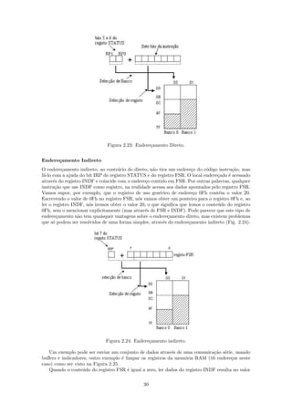 Figura 2.23: Endere¸amento Direto.
                                                 c


Endere¸amento Indireto
      c
O endere¸amento indireto, ao contr´rio do direto, n˜o tira um endere¸o do c´digo instru¸˜o, mas
          c                         a               a                 c      o          ca
f´-lo com a ajuda do bit IRP do registro STATUS e do registro FSR. O local endere¸ado ´ acessado
 a                                                                                c   e
atrav´s do registro INDF e coincide com o endere¸o contido em FSR. Por outras palavras, qualquer
      e                                          c
instru¸ao que use INDF como registro, na realidade acessa aos dados apontados pelo registro FSR.
       c˜
Vamos supor, por exemplo, que o registro de uso gen´rico de endere¸o 0Fh cont´m o valor 20.
                                                       e               c           e
Escrevendo o valor de 0Fh no registro FSR, n´s vamos obter um ponteiro para o registro 0Fh e, ao
                                             o
ler o registro INDF, n´s iremos obter o valor 20, o que signiﬁca que lemos o conte´do do registro
                      o                                                           u
0Fh, sem o mencionar explicitamente (mas atrav´s de FSR e INDF). Pode parecer que este tipo de
                                                e
endere¸amento n˜o tem quaisquer vantagens sobre o endere¸amento direto, mas existem problemas
        c        a                                         c
que s´ podem ser resolvidos de uma forma simples, atrav´s do endere¸amento indireto (Fig. 2.24).
      o                                                  e           c




                             Figura 2.24: Endere¸amento indireto.
                                                c

   Um exemplo pode ser enviar um conjunto de dados atrav´s de uma comunica¸˜o s´rie, usando
                                                           e                   ca e
buﬀers e indicadores, outro exemplo ´ limpar os registros da mem´ria RAM (16 endere¸os neste
                                     e                           o                     c
caso) como ser visto na Figura 2.25.
   Quando o conte´do do registro FSR ´ igual a zero, ler dados do registro INDF resulta no valor
                   u                   e

                                               30
 