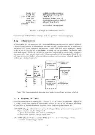 Figura 2.25: Exemplo de endere¸amento indireto.
                                                     c


0 e escrever em INDF resulta na instru¸˜o NOP (no operation = nenhuma opera¸˜o).
                                      ca                                   ca


2.12      Interrup¸oes
                  c˜
As interrup¸˜es s˜o um mecanismo que o microcontrolador possui e que torna poss´ responder
            co    a                                                               ıvel
a alguns acontecimentos no momento em que eles ocorrem, qualquer que seja a tarefa que o
microcontrolador esteja a executar no momento. Esta ´ uma parte muito importante, porque
                                                         e
fornece a liga¸˜o entre um microcontrolador e o mundo real que nos rodeia. Geralmente, cada
               ca
interrup¸˜o muda a dire¸ao de execu¸˜o do programa, suspendendo a sua execu¸˜o, enquanto o
        ca              c˜           ca                                         ca
microcontrolador corre um subrotina que ´ a rotina de atendimento de interrup¸˜o. Depois de este
                                        e                                    ca
subrotina ter sido executado, o microcontrolador continua com o programa principal, a partir do
local em que o tinha abandonado.




    Figura 2.26: Uma das poss´
                             ıveis fontes de interrup¸˜o e como afeta o programa principal.
                                                     ca


2.12.1    Registro INTCON
O registro que controla as interrup¸˜es ´ chamado INTCON e tem o endere¸o 0Bh. O papel do
                                   co e                                     c
INTCON ´ permitir ou impedir as interrup¸˜es e, mesmo no caso de elas n˜o serem permitidas,
          e                                  co                            a
ele toma nota de pedidos espec´ıﬁcos, alterando o n´ l´gico de alguns dos seus bits.
                                                   ıvel o

bit 0 RBIF (ﬂag que indica varia¸˜o na porta B). Bit que informa que houve mudan¸a nos n´
                                    ca                                          c       ıveis
     l´gicos nos pinos 4, 5, 6 e 7 da porta B.
      o
     1= pelo menos um destes pinos mudou de n´ l´gico
                                               ıvel o
     0= n˜o ocorreu nenhuma varia¸˜o nestes pinos
          a                           ca
bit 1 INTF (ﬂag de interrup¸˜o externa INT). Ocorrˆncia de uma interrup¸˜o externa.
                            ca                    e                    ca
     1= ocorreu uma interrup¸˜o externa
                            ca


                                              31
 