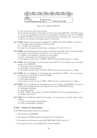 Figura 2.27: Registro INTCON.


     0= n˜o ocorreu uma interrup¸˜o externa
          a                        ca
     Se um impulso ascendente ou descendente for detectado no pino RB0/INT, o bit INTF ´ posto
                                                                                        e
     a 1 (o tipo de sensibilidade, ascendente ou descendente ´ deﬁnida atrav´s do bit INTEDG
                                                             e              e
     do registro OPTION). A subrotina de atendimento desta interrup¸˜o, deve repor este bit a
                                                                      ca
     0, aﬁm de que a pr´xima interrup¸˜o possa ser detectado.
                        o              ca
bit 2 TOIF (Flag de interrup¸˜o por transbordo de TMR0). O contador TMR0, transbordou.
                              ca
     1= o contador mudou a contagem de FFh para 00h
     0= o contador n˜o transbordou
                     a
     Para que esta interrup¸˜o seja detectado, o programa deve pˆr este bit a 0.
                           ca                                   o
bit 3 RBIE (bit de habilita¸˜o de interrup¸˜o por varia¸˜o na porta B). Permite que a interrup¸˜o
                             ca              ca            ca                                 ca
     por varia¸˜o dos n´
              ca        ıveis l´gicos nos pinos 4, 5, 6 e 7 da porta B, ocorra.
                               o
     1= habilita a interrup¸˜o por varia¸˜o dos n´
                            ca            ca        ıveis l´gicos
                                                           o
     0= inibe a interrup¸ao por varia¸˜o dos n´
                         c˜            ca        ıveis l´gicos
                                                        o
     A interrup¸˜o s´ pode ocorrer se RBIE e RBIF estiverem simultaneamente a 1 l´gico.
               ca o                                                                   o
bit 4 INTE (bit de habilita¸˜o da interrup¸˜o externa INT). bit que permite uma interrup¸˜o
                            ca            ca                                            ca
     externa no bit RB0/INT.
     1= interrup¸˜o externa habilitada
                ca
     0= interrup¸˜o externa impedida
                ca
     A interrup¸˜o s´ pode ocorrer se INTE e INTF estiverem simultaneamente a 1 l´gico.
               ca o                                                              o
bit 5 TOIE (bit de habilita¸˜o de interrup¸˜o por transbordo de TMR0). bit que autoriza a
                            ca             ca
     interrup¸˜o por transbordo do contador TMR0.
             ca
     1= interrup¸˜o autorizada
                 ca
     0= interrup¸˜o impedida
                 ca
     A interrup¸˜o s´ pode ocorrer se TOIE e TOIF estiverem simultaneamente a 1 l´gico.
                ca o                                                             o
bit 6 EEIE (bit de habilita¸˜o de interrup¸˜o por escrita completa, na EEPROM). bit que ha-
                            ca            ca
     bilita uma interrup¸˜o quando uma opera¸˜o de escrita na EEPROM termina.
                        ca                   ca
     1= interrup¸˜o habilitada
                 ca
     0= interrup¸˜o inibida
                 ca
     Se EEIE e EEIF (que pertence ao registro EECON1) estiverem simultaneamente a 1, a
     interrup¸˜o pode ocorrer.
             ca
bit 7 GIE (bit de habilita¸˜o global de interrup¸˜o). bit que permite ou impede todas as inter-
                          ca                    ca
     rup¸˜es.
        co
     1= todas as interrup¸˜es s˜o permitidas
                         co    a
     0= todas as interrup¸˜es impedidas
                         co

2.12.2    Fontes de interrup¸˜o
                            ca
O PIC16F84 possui quatro fontes de interrup¸˜o:
                                           ca
  1. Fim de escrita na EEPROM;
  2. Interrup¸˜o em TMR0 causada por transbordo do temporizador;
             ca
  3. Interrup¸˜o por altera¸˜o nos pinos RB4, RB5, RB6 e RB7 da porta B;
             ca            ca
  4. Interrup¸˜o externa no pino RB0/INT do microcontrolador.
             ca

                                               32
 