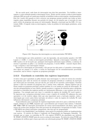 De um modo geral, cada fonte de interrup¸˜o tem dois bits associados. Um habilita a inter-
                                               ca
rup¸ao e o outro assinala quando a interrup¸˜o ocorre. Existe um bit comum a todas as interrup¸˜es
   c˜                                      ca                                                  co
chamado GIE que pode ser usado para impedir ou habilitar todas as interrup¸˜es, simultaneamente.
                                                                           co
Este bit ´ muito util quando se est´ a escrever um programa porque permite que todas as inter-
          e       ´                 a
rup¸oes sejam impedidas durante um per´
   c˜                                      ıodo de tempo, de tal maneira que a execu¸˜o de uma
                                                                                       ca
parte cr´
        ıtica do programa n˜o possa ser interrompida. Quando a instru¸˜o que faz GIE= 0 ´ exe-
                            a                                           ca                   e
cutada (GIE= 0 impede todas as interrup¸˜es), todas os pedidos de interrup¸˜o pendentes, ser˜o
                                           co                                 ca                 a
ignorados.




             Figura 2.28: Esquema das interrup¸˜es no microcontrolador PIC16F84.
                                              co

    As interrup¸˜es que est˜o pendentes e que s˜o ignoradas, s˜o processadas quando o bit GIE
               co          a                      a               a
´ posto a 1 (GIE= 1, todas as interrup¸˜es permitidas). Quando a interrup¸˜o ´ atendida, o bit
e                                       co                                     ca e
GIE ´ posto a 0, de tal modo que, quaisquer interrup¸˜es adicionais sejam inibidas, o endere¸o de
     e                                                co                                       c
retorno ´ guardado na pilha e, no contador de programa, ´ escrito 0004h – somente depois disto,
        e                                                   e
´ que a resposta a uma interrup¸˜o come¸a!
e                                ca      c
    Depois de a interrup¸˜o ser processada, o bit que por ter sido posto a 1 permitiu a interrup¸˜o,
                        ca                                                                       ca
deve agora ser reposto a 0, sen˜o, a rotina de interrup¸˜o ir´ ser automaticamente processada
                                 a                        ca     a
novamente, mal se efetue o regresso ao programa principal.

2.12.3     Guardando os conte´ dos dos registros importantes
                             u
A unica coisa que ´ guardada na pilha durante uma interrup¸˜o ´ o valor de retorno do contador
   ´               e                                          ca e
de programa (por valor de retorno do contador de programa entende-se o endere¸o da instru¸˜o
                                                                                   c            ca
que estava para ser executada, mas que n˜o foi, por causa de ter ocorrido a interrup¸˜o). Guardar
                                          a                                          ca
apenas o valor do contador de programa n˜o ´, muitas vezes, suﬁciente. Alguns registros que j´
                                            a e                                                   a
foram usados no programa principal, podem tamb´m vir a ser usados na rotina de interrup¸˜o. Se
                                                   e                                       ca
n´s n˜o salvaguardamos os seus valores, quando acontece o regresso da subrotina para o programa
  o a
principal os conte´dos dos registros podem ser inteiramente diferentes, o que causaria um erro no
                  u
programa. Um exemplo para este caso ´ o conte´do do registro de trabalho W (work register ).
                                         e         u
Se supormos que o programa principal estava a usar o registro de trabalho W nalgumas das suas
opera¸˜es e se ele contiver algum valor que seja importante para a instru¸˜o seguinte, ent˜o a
      co                                                                     ca               a
interrup¸˜o que ocorre antes desta instru¸˜o vai alterar o valor do registro de trabalho W, indo
         ca                                ca
inﬂuenciar diretamente o programa principal.
    O procedimento para a grava¸˜o de registros importantes antes de ir para a subrotina de inter-
                                 ca
rup¸ao, designa-se por PUSH, enquanto que o procedimento que recupera esses valores, ´ chamado
    c˜                                                                                  e
POP. PUSH e POP s˜o instru¸˜es provenientes de outros microcontroladores (da Intel), agora esses
                  a        co
nomes s˜o aceites para designar estes dois processos de salvaguarda e recupera¸˜o de dados. Como
         a                                                                     ca
o PIC16F84 n˜o possui instru¸˜es compar´veis, elas tˆm que ser programadas.
               a              co           a            e
    Devido ` sua simplicidade e uso freq¨ente, estas partes do programa podem ser implementadas
            a                           u
com macros. O conceito de Macro ´ explicado em Programa¸˜o em linguagem Assembly. No
                                      e                          ca
exemplo que se segue, os conte´dos de W e do registro STATUS s˜o guardados nas vari´veis
                                 u                                     a                      a
W TEMP e STATUS TEMP antes de correr a rotina de interrup¸˜o. No in´ da rotina PUSH, n´s
                                                                ca        ıcio                   o
precisamos de veriﬁcar qual o banco que est´ a ser selecionado porque W TEMP e STATUS TEMP
                                            a



                                                33
 