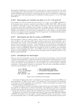 interrup¸˜es multiplicado por esse intervalo de tempo, d´-nos o tempo total decorrido. Na rotina
         co                                             a
de interrup¸˜o uma vari´vel guardada na mem´ria RAM vai sendo incrementada, o valor dessa
            ca           a                      o
vari´vel multiplicado pelo tempo que o contador precisa para um ciclo completo de contagem, vai
    a
dar o tempo gasto. Esta interrup¸˜o pode ser habilitada ou inibida, pondo a 1 ou a 0 o bit TOIE
                                 ca
(INTCON 5).

2.12.6     Interrup¸˜o por varia¸˜o nos pinos 4, 5, 6 e 7 da porta B
                   ca           ca
Uma varia¸˜o em 4 bits de entrada da porta B (bits 4 a 7), p˜e a 1 o bit RBIF (INTCON 0).
           ca                                                    o
A interrup¸˜o ocorre, portanto, quando os n´
           ca                                   ıveis l´gicos em RB7, RB6, RB5 e RB4 da porta
                                                       o
B, mudam do valor l´gico 1 para o valor l´gico 0 ou vice-versa. Para que estes pinos detectem
                      o                     o
as varia¸˜es, eles devem ser deﬁnidos como entradas. Se qualquer deles for deﬁnido como sa´
        co                                                                                   ıda,
nenhuma interrup¸˜o ser´ gerada quando surgir uma varia¸˜o do n´ l´gico. Se estes pinos forem
                   ca    a                                   ca    ıvel o
deﬁnidos como entradas, o seu valor actual ´ comparado com o valor anterior, que foi guardado
                                              e
quando se fez a leitura anterior da porta B. Esta interrup¸˜o pode ser habilitada/inibida pondo a
                                                            ca
1 ou a 0, o bit RBIE do registro INTCON.

2.12.7     Interrup¸˜o por ﬁm de escrita na EEPROM
                   ca
Esta interrup¸˜o ´ apenas de natureza pr´tica. Como escrever num endere¸o da EEPROM leva
             ca e                        a                                 c
cerca de 10ms (o que representa muito tempo quando se fala de um microcontrolador), n˜o ´  a e
recomend´vel que se deixe o microcontrolador um grande intervalo de tempo sem fazer nada, `
          a                                                                                    a
espera do ﬁm da opera¸˜o da escrita. Assim, dispomos de um mecanismo de interrup¸˜o que
                       ca                                                              ca
permite ao microcontrolador continuar a executar o programa principal, enquanto, em simultˆneo,
                                                                                          a
procede ` escrita na EEPROM. Quando esta opera¸˜o de escrita se completa, uma interrup¸˜o
         a                                          ca                                      ca
informa o microcontrolador deste facto. O bit EEIF, atrav´s do qual esta informa¸˜o ´ dada,
                                                            e                      ca e
pertence ao registro EECON1. A ocorrˆncia desta interrup¸˜o pode ser impedida, pondo a 0 o bit
                                      e                  ca
EEIE do registro INTCON.

2.12.8     Inicializa¸˜o da interrup¸˜o
                     ca             ca
Para que num microcontrolador se possa usar um mecanismo de interrup¸˜o, ´ preciso proceder
                                                                          ca e
a algumas tarefas preliminares. Estes procedimentos s˜o designados resumidamente por inicial-
                                                        a
iza¸˜o. Na inicializa¸˜o, n´s estabelecemos a que interrup¸˜es deve o microcontrolador responder
   ca                ca    o                              co
e as que deve ignorar. Se n˜o pusermos a 1 o bit que permite uma certa interrup¸˜o, o programa
                            a                                                   ca
vai ignorar a correspondente subrotina de interrup¸˜o. Por este meio, n´s podemos controlar a
                                                    ca                   o
ocorrˆncia das interrup¸˜es, o que ´ muito util.
      e                 co         e       ´




                            Figura 2.32: Inicializa¸˜o da interrup¸˜o.
                                                   ca             ca

    O exemplo da Figura 2.32 mostra a inicializa¸˜o da interrup¸˜o externa no pino RB0 de um
                                                 ca                ca
microcontrolador. No BIT em que vemos 1, isso signiﬁca que essa interrup¸˜o est´ habilitada.
                                                                                 ca    a
A ocorrˆncia de outras interrup¸˜es n˜o ´ permitida, e todas as interrup¸˜es em conjunto est˜o
        e                       co      a e                                 co                  a
mascaradas at´ que o bit GIE seja posto a 1.
               e
    O exemplo da Figura 2.33 ilustra uma maneira t´ıpica de lidar com as interrup¸˜es. O PIC16F84
                                                                                   co
tem somente um endere¸o para a rotina de interrup¸˜o. Isto signiﬁca que, primeiro, ´ necess´rio
                         c                           ca                                 e     a
identiﬁcar qual a origem da interrup¸˜o (se mais que uma fonte de interrup¸˜o estiver habilitada),
                                     ca                                      ca
e a seguir deve executar-se apenas a parte da subrotina que se refere ` interrup¸˜o em causa.
                                                                       a           ca
    O regresso de uma rotina de interrup¸˜o pode efetuar-se com as instru¸˜es RETURN, RETLW
                                         ca                                co
e RETFIE. Recomenda-se que seja usada a instru¸˜o RETFIE porque, essa instru¸˜o ´ a unica
                                                   ca                                 ca e ´
que automaticamente p˜e a 1 o bit GIE, permitindo assim que novas interrup¸˜es possam ocorrer.
                        o                                                       co




                                               36
 