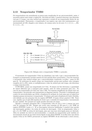 2.13      Temporizador TMR0
Os temporizadores s˜o normalmente as partes mais complicadas de um microcontrolador, assim, ´
                      a                                                                            e
necess´rio gastar mais tempo a explic´-los. Servindo-nos deles, ´ poss´ relacionar uma dimens˜o
       a                             a                          e     ıvel                       a
real que ´ o tempo, com uma vari´vel que representa o estado de um temporizador dentro de um
          e                      a
microcontrolador. Fisicamente, o temporizador ´ um registro cujo valor est´ continuamente a ser
                                                 e                         a
incrementado at´ 255, chegado a este n´mero, ele come¸a outra vez de novo: 0, 1, 2, 3, 4, ..., 255,
                    e                  u               c
0, 1, 2, 3,..., etc.




                 Figura 2.34: Rela¸˜o entre o temporizador TMR0 e o prescaler.
                                  ca

     O incremento do temporizador ´ feito em simultˆneo com tudo o que o microcontrolador faz.
                                   e                  a
Compete ao programador arranjar maneira de tirar partido desta caracter´  ıstica. Uma das maneiras
´ incrementar uma vari´vel sempre que o microcontrolador transborda (overﬂow - passa de 255
e                       a
para 0). Se soubermos de quanto tempo um temporizador precisa para perfazer uma contagem
completa (de 0 a 255), ent˜o, se multiplicarmos o valor da vari´vel por esse tempo, n´s obteremos
                           a                                    a                       o
o tempo total decorrido.
     O PIC16F84, possui um temporizador de 8 bits. O n´mero de bits determina a quantidade
                                                            u
de valores diferentes que a contagem pode assumir, antes de voltar novamente para zero. No
caso de um temporizador de 8 bits esse valor ´ 256. Um esquema simpliﬁcado da rela¸˜o entre um
                                              e                                         ca
temporizador e um prescaler est´ representado no diagrama anterior. Prescaler ´ a designa¸˜o para
                                a                                                e           ca
a parte do microcontrolador que divide a freq¨ˆncia de oscila¸˜o do clock antes que os respectivos
                                              ue              ca
impulsos possam incrementar o temporizador. O n´mero pelo qual a freq¨ˆncia de clock ´ dividida,
                                                    u                    ue                e
est´ deﬁnido nos trˆs primeiros bits do registro OPTION. O maior divisor poss´ ´ 256. Neste
    a               e                                                              ıvel e
caso, signiﬁca que s´ ap´s 256 impulsos de clock ´ que o conte´do do temporizador ´ incrementado
                    o o                           e           u                      e
de uma unidade. Isto permite-nos medir grandes intervalos de tempo.
     Quando a contagem ultrapassa 255, o temporizador volta de novo a zero e come¸a um novo
                                                                                         c
ciclo de contagem at´ 255. Sempre que ocorre uma transi¸˜o de 255 para 0, o bit TOIF do
                      e                                        ca
registro INTCON ´ posto a 1. Se as interrup¸˜es estiverem habilitadas, ´ poss´
                   e                            co                          e      ıvel tirar partido
das interrup¸˜es geradas e da rotina de servi¸o de interrup¸˜o. Cabe ao programador voltar a
             co                                 c             ca
pˆr a 0 o bit TOIF na rotina de interrup¸˜o, para que uma nova interrup¸˜o possa ser detetada.
  o                                       ca                                ca
Al´m do oscilador de clock do microcontrolador, o conte´do do temporizador pode tamb´m ser
   e                                                       u                                   e
incrementado atrav´s de um clock externo ligado ao pino RA4/TOCKI. A escolha entre uma destas
                    e
op¸˜es ´ feita no bit TOCS, pertencente ao registro OPTION. Se for selecionado o clock externo,
    co e


                                                 38
 
