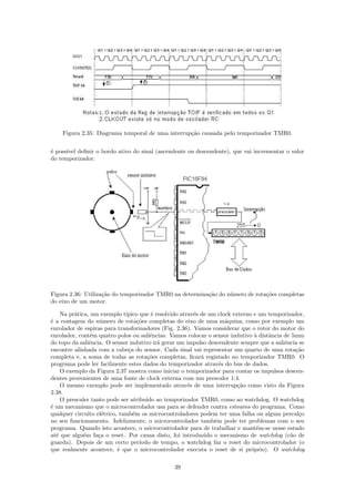 Figura 2.35: Diagrama temporal de uma interrup¸˜o causada pelo temporizador TMR0.
                                                  ca


´ poss´ deﬁnir o bordo ativo do sinal (ascendente ou descendente), que vai incrementar o valor
e     ıvel
do temporizador.




Figura 2.36: Utiliza¸˜o do temporizador TMR0 na determina¸˜o do n´mero de rota¸˜es completas
                    ca                                   ca      u            co
do eixo de um motor.

    Na pr´tica, um exemplo t´
         a                    ıpico que ´ resolvido atrav´s de um clock externo e um temporizador,
                                         e               e
´ a contagem do n´mero de rota¸˜es completas do eixo de uma m´quina, como por exemplo um
e                  u               co                                a
enrolador de espiras para transformadores (Fig. 2.36). Vamos considerar que o rotor do motor do
enrolador, cont´m quatro polos ou saliˆncias. Vamos colocar o sensor indutivo ` distˆncia de 5mm
                e                        e                                      a    a
do topo da saliˆncia. O sensor indutivo ir´ gerar um impulso descendente sempre que a saliˆncia se
               e                           a                                              e
encontre alinhada com a cabe¸a do sensor. Cada sinal vai representar um quarto de uma rota¸˜o
                               c                                                               ca
completa e, a soma de todas as rota¸˜es completas, ﬁcar´ registado no temporizador TMR0. O
                                       co                   a
programa pode ler facilmente estes dados do temporizador atrav´s do bus de dados.
                                                                   e
    O exemplo da Figura 2.37 mostra como iniciar o temporizador para contar os impulsos descen-
dentes provenientes de uma fonte de clock externa com um prescaler 1:4.
    O mesmo exemplo pode ser implementado atrav´s de uma interrup¸˜o como visto da Figura
                                                       e                  ca
2.38.
    O prescaler tanto pode ser atribu´ ao temporizador TMR0, como ao watchdog. O watchdog
                                       ıdo
´ um mecanismo que o microcontrolador usa para se defender contra estouros do programa. Como
e
qualquer circuito el´trico, tamb´m os microcontroladores podem ter uma falha ou algum percal¸o
                     e           e                                                              c
no seu funcionamento. Infelizmente, o microcontrolador tamb´m pode ter problemas com o seu
                                                                 e
programa. Quando isto acontece, o microcontrolador para de trabalhar e mant´m-se nesse estado
                                                                                 e
at´ que algu´m fa¸a o reset. Por causa disto, foi introduzido o mecanismo de watchdog (c˜o de
  e          e     c                                                                         a
guarda). Depois de um certo per´    ıodo de tempo, o watchdog faz o reset do microcontrolador (o
que realmente acontece, ´ que o microcontrolador executa o reset de si pr´prio). O watchdog
                           e                                                   o

                                               39
 