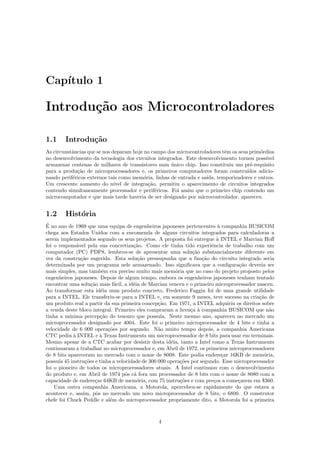 Cap´
   ıtulo 1

Introdu¸˜o aos Microcontroladores
       ca

1.1     Introdu¸˜o
               ca
As circunstˆncias que se nos deparam hoje no campo dos microcontroladores tˆm os seus prim´rdios
           a                                                                 e              o
no desenvolvimento da tecnologia dos circuitos integrados. Este desenvolvimento tornou poss´  ıvel
armazenar centenas de milhares de transistores num unico chip. Isso constituiu um pr´-requisito
                                                      ´                                e
para a produ¸˜o de microprocessadores e, os primeiros computadores foram constru´
             ca                                                                       ıdos adicio-
nando perif´ricos externos tais como mem´ria, linhas de entrada e sa´
           e                               o                         ıda, temporizadores e outros.
Um crescente aumento do n´    ıvel de integra¸˜o, permitiu o aparecimento de circuitos integrados
                                             ca
contendo simultaneamente processador e perif´ricos. Foi assim que o primeiro chip contendo um
                                                e
microcomputador e que mais tarde haveria de ser designado por microcontrolador, apareceu.


1.2     Hist´ria
            o
´
E no ano de 1969 que uma equipa de engenheiros japoneses pertencentes ` companhia BUSICOM
                                                                          a
chega aos Estados Unidos com a encomenda de alguns circuitos integrados para calculadoras a
serem implementados segundo os seus projetos. A proposta foi entregue ` INTEL e Marcian Hoﬀ
                                                                          a
foi o respons´vel pela sua concretiza¸˜o. Como ele tinha tido experiˆncia de trabalho com um
               a                      ca                               e
computador (PC) PDP8, lembrou-se de apresentar uma solu¸˜o substancialmente diferente em
                                                                ca
vez da constru¸˜o sugerida. Esta solu¸˜o pressupunha que a fun¸˜o do circuito integrado seria
                 ca                     ca                          ca
determinada por um programa nele armazenado. Isso signiﬁcava que a conﬁgura¸˜o deveria ser
                                                                                  ca
mais simples, mas tamb´m era preciso muito mais mem´ria que no caso do projeto proposto pelos
                            e                           o
engenheiros japoneses. Depois de algum tempo, embora os engenheiros japoneses tenham tentado
encontrar uma solu¸˜o mais f´cil, a id´ia de Marcian venceu e o primeiro microprocessador nasceu.
                      ca         a    e
Ao transformar esta id´ia num produto concreto, Frederico Faggin foi de uma grande utilidade
                           e
para a INTEL. Ele transferiu-se para a INTEL e, em somente 9 meses, teve sucesso na cria¸˜o de
                                                                                           ca
um produto real a partir da sua primeira concep¸˜o. Em 1971, a INTEL adquiriu os direitos sobre
                                                 ca
a venda deste bloco integral. Primeiro eles compraram a licen¸a ` companhia BUSICOM que n˜o
                                                               c a                             a
tinha a m´ ınima percep¸˜o do tesouro que possu´ Neste mesmo ano, apareceu no mercado um
                           ca                     ıa.
microprocessador designado por 4004. Este foi o primeiro microprocessador de 4 bits e tinha a
velocidade de 6 000 opera¸˜es por segundo. N˜o muito tempo depois, a companhia Americana
                              co                 a
CTC pediu ` INTEL e ` Texas Instruments um microprocessador de 8 bits para usar em terminais.
             a             a
Mesmo apesar de a CTC acabar por desistir desta id´ia, tanto a Intel como a Texas Instruments
                                                      e
continuaram a trabalhar no microprocessador e, em Abril de 1972, os primeiros microprocessadores
de 8 bits apareceram no mercado com o nome de 8008. Este podia endere¸ar 16KB de mem´ria,
                                                                            c                o
possu´ 45 instru¸˜es e tinha a velocidade de 300 000 opera¸˜es por segundo. Esse microprocessador
      ıa           co                                     co
foi o pioneiro de todos os microprocessadores atuais. A Intel continuou com o desenvolvimento
do produto e, em Abril de 1974 pˆs c´ fora um processador de 8 bits com o nome de 8080 com a
                                   o a
capacidade de endere¸ar 64KB de mem´ria, com 75 instru¸˜es e com pre¸os a come¸arem em $360.
                        c               o                 co            c         c
    Uma outra companhia Americana, a Motorola, apercebeu-se rapidamente do que estava a
acontecer e, assim, pˆs no mercado um novo microprocessador de 8 bits, o 6800. O construtor
                         o
chefe foi Chuck Peddle e al´m do microprocessador propriamente dito, a Motorola foi a primeira
                               e



                                                4
 