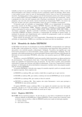 trabalha na base de um princ´    ıpio simples: se o seu temporizador transbordar, ´ feito o reset do
                                                                                   e
microcontrolador e este come¸a a executar de novo o programa a partir do princ´
                               c                                                  ıpio. Deste modo,
o reset poder´ ocorrer tanto no caso de funcionamento correto como no caso de funcionamento
               a
incorreto. O pr´ximo passo ´ evitar o reset no caso de funcionamento correto, isso ´ feito escrevendo
                 o           e                                                     e
zero no registro WDT (instru¸˜o CLRWDT) sempre que este est´ pr´ximo de transbordar. Assim,
                               ca                                 a o
o programa ir´ evitar um reset enquanto est´ a funcionar corretamente. Se ocorrer o estouro do
               a                                 a
programa, este zero n˜o ser´ escrito, haver´ transbordo do temporizador WDT e ir´ ocorrer um
                       a     a                 a                                        a
reset que vai fazer com que o microcontrolador comece de novo a trabalhar corretamente.
    O prescaler pode ser atribu´ ao temporizador TMR0, ou ao temporizador do watchdog,
                                   ıdo
isso ´ feito atrav´s do bit PSA no registro OPTION. Fazendo o bit PSA igual a 0, o prescaler
     e              e
´ atribu´ ao temporizador TMR0. Quando o prescaler ´ atribu´ ao temporizador TMR0,
e         ıdo                                                 e        ıdo
todas as instru¸˜es de escrita no registro TMR0 (CLRF TMR0, MOVWF TMR0, BSF TMR0,...)
                 co
v˜o limpar o prescaler. Quando o prescaler ´ atribu´ ao temporizador do watchdog, somente
  a                                               e      ıdo
a instru¸ao CLRWDT ir´ limpar o prescaler e o temporizador do watchdog ao mesmo tempo. A
          c˜             a
mudan¸a do prescaler est´ completamente sob o controle do programador e pode ser executada
        c                  a
enquanto o programa est´ sendo executado.
                         a
    Existe apenas um prescaler com o seu temporizador. Dependendo das necessidades, pode ser
atribu´ ao temporizador TMR0 ou ao watchdog, mas nunca aos dois em simultˆneo.
       ıdo                                                                         a


2.14      Mem´ria de dados EEPROM
             o
O PIC16F84 tem 64 bytes de localiza¸˜es de mem´ria EEPROM, correspondentes aos endere¸os
                                         co        o                                         c
de 00h a 63h e onde podemos ler e escrever. A caracter´ıstica mais importante desta mem´ria ´ de
                                                                                       o e
n˜o perder o seu conte´do quando a alimenta¸˜o ´ desligada. Na pr´tica, isso signiﬁca que o que
  a                      u                    ca e                   a
l´ foi escrito permanece no microcontrolador, mesmo quando a alimenta¸˜o ´ desligada. Sem ali-
 a                                                                      ca e
menta¸˜o, estes dados permanecem no microcontrolador durante mais de 40 anos (especiﬁca¸˜es do
       ca                                                                                co
fabricante do microcontrolador PIC16F84), al´m disso, esta mem´ria suporta at´ 10000 opera¸˜es
                                              e                  o             e            co
de escrita.
    Na pr´tica, a mem´ria EEPROM ´ usada para guardar dados importantes ou alguns parˆmetros
          a            o               e                                                a
de processamento. Um parˆmetro deste tipo, ´ uma dada temperatura, atribu´ quando ajus-
                             a                  e                               ıda
tamos um regulador de temperatura para um processo. Se esse valor se perder, seria necess´rio
                                                                                            a
reintroduzi-lo sempre que houvesse uma falha na alimenta¸˜o. Como isto ´ impratic´vel (e mesmo
                                                          ca             e         a
perigoso), os fabricantes de microcontroladores come¸aram a instalar nestes uma pequena quanti-
                                                     c
dade de mem´ria EEPROM.
               o
    A mem´ria EEPROM ´ colocada num espa¸o de mem´ria especial e pode ser acessada atrav´s
            o              e                   c          o                                    e
de registros especiais. Estes registros s˜o:
                                          a

   • EEDATA no endere¸o 08h, que cont´m o dado lido ou aquele que se quer escrever.
                     c               e
   • EEADR no endere¸o 09h, que cont´m o endere¸o do local da EEPROM que vai ser acessado.
                    c               e          c
   • EECON1 no endere¸o 88h, que cont´m os bits de controle.
                     c               e
   • EECON2 no endere¸o 89h. Este registro n˜o existe ﬁsicamente e serve para proteger a
                     c                      a
     EEPROM de uma escrita acidental.

    O registro EECON1 ocupa o endere¸o 88h e ´ um registro de controle com cinco bits imple-
                                       c         e
mentados. Os bits 5, 6 e 7 n˜o s˜o usados e, se forem lidos, s˜o sempre iguais a zero. Os bits do
                            a a                               a
registro EECON1, devem ser interpretados do modo que se segue.

2.14.1     Registro EECON1
bit 0 RD (bit de controle de leitura). Ao pˆr este bit a 1, tem in´ a transferˆncia do dado do
                                            o                     ıcio        e
     endere¸o deﬁnido em EEADR para o registro EEDATA. Como o tempo n˜o ´ essencial, tanto
            c                                                              a e
     na leitura como na escrita, o dado de EEDATA pode j´ ser usado na instru¸˜o seguinte.
                                                            a                  ca
     1 = inicia a leitura
     0 = n˜o inicia a leitura
           a



                                                 41
 