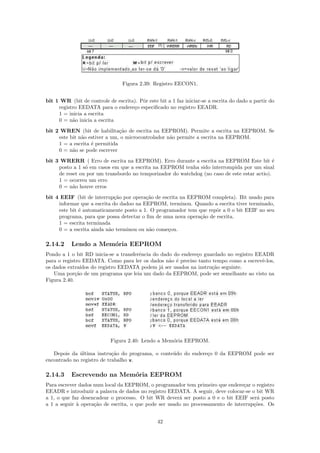Figura 2.39: Registro EECON1.


bit 1 WR (bit de controle de escrita). Pˆr este bit a 1 faz iniciar-se a escrita do dado a partir do
                                        o
     registro EEDATA para o endere¸o especiﬁcado no registro EEADR.
                                    c
     1 = inicia a escrita
     0 = n˜o inicia a escrita
           a
bit 2 WREN (bit de habilita¸˜o de escrita na EEPROM). Permite a escrita na EEPROM. Se
                               ca
     este bit n˜o estiver a um, o microcontrolador n˜o permite a escrita na EEPROM.
               a                                    a
     1 = a escrita ´ permitida
                   e
     0 = n˜o se pode escrever
           a
bit 3 WRERR ( Erro de escrita na EEPROM). Erro durante a escrita na EEPROM Este bit ´         e
     posto a 1 s´ em casos em que a escrita na EEPROM tenha sido interrompida por um sinal
                o
     de reset ou por um transbordo no temporizador do watchdog (no caso de este estar actio).
     1 = ocorreu um erro
     0 = n˜o houve erros
           a

bit 4 EEIF (bit de interrup¸˜o por opera¸˜o de escrita na EEPROM completa). Bit usado para
                             ca          ca
     informar que a escrita do dadoo na EEPROM, terminou. Quando a escrita tiver terminado,
     este bit ´ automaticamente posto a 1. O programador tem que repˆr a 0 o bit EEIF no seu
              e                                                     o
     programa, para que possa detectar o ﬁm de uma nova opera¸˜o de escrita.
                                                              ca
     1 = escrita terminada
     0 = a escrita ainda n˜o terminou ou n˜o come¸ou.
                          a                a      c

2.14.2     Lendo a Mem´ria EEPROM
                      o
Pondo a 1 o bit RD inicia-se a transferˆncia do dado do endere¸o guardado no registro EEADR
                                       e                      c
para o registro EEDATA. Como para ler os dados n˜o ´ preciso tanto tempo como a escrevˆ-los,
                                                   a e                                  e
os dados extra´ ıdos do registro EEDATA podem j´ ser usados na instru¸˜o seguinte.
                                                a                    ca
   Uma por¸˜o de um programa que leia um dado da EEPROM, pode ser semelhante ao visto na
             ca
Figura 2.40.




                            Figura 2.40: Lendo a Mem´ria EEPROM.
                                                    o

   Depois da ultima instru¸˜o do programa, o conte´do do endere¸o 0 da EEPROM pode ser
              ´             ca                    u            c
encontrado no registro de trabalho w.

2.14.3     Escrevendo na Mem´ria EEPROM
                            o
Para escrever dados num local da EEPROM, o programador tem primeiro que endere¸ar o registro
                                                                                 c
EEADR e introduzir a palavra de dados no registro EEDATA. A seguir, deve colocar-se o bit WR
a 1, o que faz desencadear o processo. O bit WR dever´ ser posto a 0 e o bit EEIF ser´ posto
                                                       a                              a
a 1 a seguir ` opera¸˜o de escrita, o que pode ser usado no processamento de interrup¸˜es. Os
             a      ca                                                               co


                                                42
 