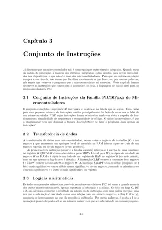 Cap´
   ıtulo 3

Conjunto de Instru¸˜es
                  co

J´ dissemos que um microcontrolador n˜o ´ como qualquer outro circuito integrado. Quando saem
 a                                     a e
da cadeia de produ¸˜o, a maioria dos circuitos integrados, est˜o prontos para serem introduzi-
                    ca                                         a
dos nos dispositivos, o que n˜o ´ o caso dos microcontroladores. Para que um microcontrolador
                             a e
cumpra a sua tarefa, n´s temos que lhe dizer exatamente o que fazer, ou, por outras palavras,
                        o
n´s temos que escrever o programa que o microcontrolador vai executar. Neste cap´
 o                                                                                 ıtulo iremos
descrever as instru¸˜es que constituem o assembler, ou seja, a linguagem de baixo n´
                   co                                                              ıvel para os
microcontroladores PIC.


3.1     Conjunto de Instru¸˜es da Fam´ PIC16Fxxx de Mi-
                          co         ılia
        crocontroladores
O conjunto completo compreende 35 instru¸˜es e mostra-se na tabela que se segue. Uma raz˜o
                                           co                                              a
para este pequeno n´mero de instru¸˜es resulta principalmente do facto de estarmos a falar de
                    u               co
um microcontrolador RISC cujas instru¸˜es foram otimizadas tendo em vista a rapidez de fun-
                                       co
cionamento, simplicidade de arquitetura e compacidade de c´digo. O unico inconveniente, ´ que
                                                          o        ´                    e
o programador tem que dominar a t´cnica desconfort´vel de fazer o programa com apenas 35
                                     e               a
instru¸˜es!
      co


3.2     Transferˆncia de dados
                e
A transferˆncia de dados num microcontrolador, ocorre entre o registro de trabalho (W) e um
           e
registro f que representa um qualquer local de mem´ria na RAM interna (quer se trate de um
                                                      o
registro especial ou de um registro de uso gen´rico).
                                              e
    As primeiras trˆs instru¸˜es (observe a tabela seguinte) referem-se ` escrita de uma constante
                    e       co                                          a
no registro W (MOVLW ´ uma abreviatura para MOVa Literal para W), ` c´pia de um dado do
                          e                                                 a o
registro W na RAM e ` c´pia de um dado de um registro da RAM no registro W (ou nele pr´prio,
                       a o                                                                  o
caso em que apenas a ﬂag do zero ´ afetada). A instru¸˜o CLRF escreve a constante 0 no registro
                                   e                   ca
f e CLRW escreve a constante 0 no registro W. A instru¸˜o SWAPF troca o nibble (conjunto de 4
                                                         ca
bits) mais signiﬁcativo com o nibble menos signiﬁcativo de um registro, passando o primeiro a ser
o menos signiﬁcativo e o outro o mais signiﬁcativo do registro.


3.3     L´gicas e aritm´ticas
         o             e
De todas as opera¸˜es aritm´ticas poss´
                  co       e          ıveis, os microcontroladores PIC, tal como a grande maioria
dos outros microcontroladores, apenas suportam a subtra¸˜o e a adi¸˜o. Os bits ou ﬂags C, DC
                                                          ca         ca
e Z, s˜o afetados conforme o resultado da adi¸˜o ou da subtra¸˜o, com uma unica exce¸˜o: uma
      a                                        ca              ca             ´         ca
vez que a subtra¸˜o ´ executada como uma adi¸˜o com um n´mero negativo, a ﬂag C (Carry),
                 ca e                             ca           u
comporta-se inversamente no que diz respeito ` subtra¸˜o. Por outras palavras, ´ posta a 1 se a
                                                a      ca                         e
opera¸˜o ´ poss´ e posta a 0 se um n´mero maior tiver que ser subtra´ de outro mais pequeno.
      ca e     ıvel                   u                                ıdo



                                               44
 