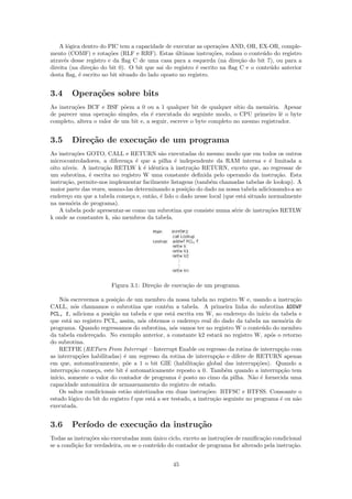 A l´gica dentro do PIC tem a capacidade de executar as opera¸˜es AND, OR, EX-OR, comple-
        o                                                          co
mento (COMF) e rota¸˜es (RLF e RRF). Estas ultimas instru¸˜es, rodam o conte´do do registro
                       co                        ´              co                u
atrav´s desse registro e da ﬂag C de uma casa para a esquerda (na dire¸˜o do bit 7), ou para a
      e                                                                   ca
direita (na dire¸˜o do bit 0). O bit que sai do registro ´ escrito na ﬂag C e o conte´do anterior
                ca                                       e                           u
desta ﬂag, ´ escrito no bit situado do lado oposto no registro.
           e


3.4     Opera¸˜es sobre bits
             co
As instru¸˜es BCF e BSF p˜em a 0 ou a 1 qualquer bit de qualquer s´ da mem´ria. Apesar
         co                  o                                           ıtio       o
de parecer uma opera¸˜o simples, ela ´ executada do seguinte modo, o CPU primeiro lˆ o byte
                      ca                e                                                e
completo, altera o valor de um bit e, a seguir, escreve o byte completo no mesmo registrador.


3.5     Dire¸˜o de execu¸˜o de um programa
            ca          ca
As instru¸˜es GOTO, CALL e RETURN s˜o executadas do mesmo modo que em todos os outros
           co                             a
microcontroladores, a diferen¸a ´ que a pilha ´ independente da RAM interna e ´ limitada a
                              c e                e                                     e
oito n´
      ıveis. A instru¸˜o RETLW k ´ idˆntica ` instru¸˜o RETURN, exceto que, ao regressar de
                     ca             e e        a       ca
um subrotina, ´ escrita no registro W uma constante deﬁnida pelo operando da instru¸˜o. Esta
               e                                                                         ca
instru¸ao, permite-nos implementar facilmente listagens (tamb´m chamadas tabelas de lookup). A
      c˜                                                       e
maior parte das vezes, usamo-las determinando a posi¸˜o do dado na nossa tabela adicionando-a ao
                                                     ca
endere¸o em que a tabela come¸a e, ent˜o, ´ lido o dado nesse local (que est´ situado normalmente
       c                       c       a e                                  a
na mem´ria de programa).
         o
    A tabela pode apresentar-se como um subrotina que consiste numa s´rie de instru¸˜es RETLW
                                                                        e             co
k onde as constantes k, s˜o membros da tabela.
                         a




                        Figura 3.1: Dire¸˜o de execu¸˜o de um programa.
                                        ca          ca

    N´s escrevemos a posi¸˜o de um membro da nossa tabela no registro W e, usando a instru¸˜o
      o                    ca                                                                    ca
CALL, n´s chamamos o subrotina que cont´m a tabela. A primeira linha do subrotina ADDWF
           o                                    e
PCL, f, adiciona a posi¸˜o na tabela e que est´ escrita em W, ao endere¸o do in´ da tabela e
                         ca                       a                           c       ıcio
que est´ no registro PCL, assim, n´s obtemos o endere¸o real do dado da tabela na mem´ria de
        a                            o                     c                                   o
programa. Quando regressamos do subrotina, n´s vamos ter no registro W o conte´do do membro
                                                   o                                  u
da tabela endere¸ado. No exemplo anterior, a constante k2 estar´ no registro W, ap´s o retorno
                 c                                                    a                    o
do subrotina.
    RETFIE (RETurn From Interrupt – Interrupt Enable ou regresso da rotina de interrup¸˜o comca
as interrup¸˜es habilitadas) ´ um regresso da rotina de interrup¸˜o e difere de RETURN apenas
             co               e                                     ca
em que, automaticamente, p˜e a 1 o bit GIE (habilita¸˜o global das interrup¸˜es). Quando a
                               o                            ca                      co
interrup¸˜o come¸a, este bit ´ automaticamente reposto a 0. Tamb´m quando a interrup¸˜o tem
         ca       c            e                                        e                    ca
in´
  ıcio, somente o valor do contador de programa ´ posto no cimo da pilha. N˜o ´ fornecida uma
                                                     e                            a e
capacidade autom´tica de armazenamento do registro de estado.
                   a
    Os saltos condicionais est˜o sintetizados em duas instru¸˜es: BTFSC e BTFSS. Consoante o
                               a                                co
estado l´gico do bit do registro f que est´ a ser testado, a instru¸˜o seguinte no programa ´ ou n˜o
         o                                a                        ca                        e    a
executada.


3.6     Per´
           ıodo de execu¸˜o da instru¸˜o
                        ca           ca
Todas as instru¸˜es s˜o executadas num unico ciclo, exceto as instru¸˜es de ramiﬁca¸˜o condicional
                co a                      ´                         co             ca
se a condi¸˜o for verdadeira, ou se o conte´do do contador de programa for alterado pela instru¸˜o.
          ca                                u                                                  ca


                                                45
 