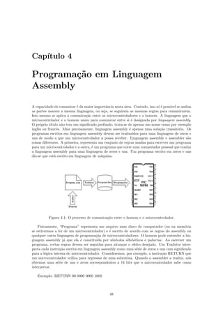 Cap´
   ıtulo 4

Programa¸˜o em Linguagem
         ca
Assembly

A capacidade de comunicar ´ da maior importˆncia nesta ´rea. Contudo, isso s´ ´ poss´ se ambas
                             e                a          a                    oe     ıvel
as partes usarem a mesma linguagem, ou seja, se seguirem as mesmas regras para comunicarem.
Isto mesmo se aplica ` comunica¸˜o entre os microcontroladores e o homem. A linguagem que o
                       a          ca
microcontrolador e o homem usam para comunicar entre si ´ designada por linguagem assembly.
                                                             e
O pr´prio t´
     o      ıtulo n˜o tem um signiﬁcado profundo, trata-se de apenas um nome como por exemplo
                   a
inglˆs ou francˆs. Mais precisamente, linguagem assembly ´ apenas uma solu¸˜o transit´ria. Os
    e           e                                           e                  ca         o
programas escritos em linguagem assembly devem ser traduzidos para uma linguagem de zeros e
uns de modo a que um microcontrolador a possa receber. Linguagem assembly e assembler s˜o     a
coisas diferentes. A primeira, representa um conjunto de regras usadas para escrever um programa
para um microcontrolador e a outra, ´ um programa que corre num computador pessoal que traduz
                                      e
a linguagem assembly para uma linguagem de zeros e uns. Um programa escrito em zeros e uns
diz-se que est´ escrito em linguagem de m´quina.
              a                            a




          Figura 4.1: O processo de comunica¸˜o entre o homem e o microcontrolador.
                                            ca

    Fisicamente, “Programa” representa um arquivo num disco de computador (ou na mem´ria    o
se estivermos a ler de um microcontrolador) e ´ escrito de acordo com as regras do assembly ou
                                               e
qualquer outra linguagem de programa¸˜o de microcontroladores. O homem pode entender a lin-
                                       ca
guagem assembly j´ que ela ´ constitu´ por s´
                     a        e         ıda      ımbolos alfab´ticos e palavras. Ao escrever um
                                                              e
programa, certas regras devem ser seguidas para alcan¸ar o efeito desejado. Um Tradutor inter-
                                                       c
preta cada instru¸˜o escrita em linguagem assembly como uma s´rie de zeros e uns com signiﬁcado
                  ca                                            e
para a l´gica interna do microcontrolador. Consideremos, por exemplo, a instru¸˜o RETURN que
         o                                                                     ca
um microcontrolador utiliza para regressar de uma subrotina. Quando o assembler a traduz, n´s o
obtemos uma s´rie de uns e zeros correspondentes a 14 bits que o microcontrolador sabe como
                e
interpretar.

   Exemplo: RETURN 00 0000 0000 1000



                                              48
 