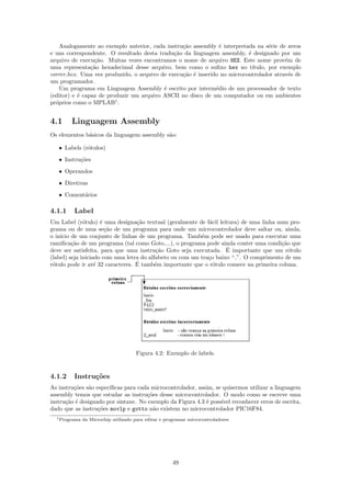 Analogamente ao exemplo anterior, cada instru¸˜o assembly ´ interpretada na s´rie de zeros
                                                 ca             e                  e
e uns correspondente. O resultado desta tradu¸˜o da linguagem assembly, ´ designado por um
                                              ca                          e
arquivo de execu¸˜o. Muitas vezes encontramos o nome de arquivo HEX. Este nome prov´m de
                 ca                                                                      e
uma representa¸˜o hexadecimal desse arquivo, bem como o suﬁxo hex no t´
                ca                                                          ıtulo, por exemplo
correr.hex. Uma vez produzido, o arquivo de execu¸˜o ´ inserido no microcontrolador atrav´s de
                                                 ca e                                      e
um programador.
    Um programa em Linguagem Assembly ´ escrito por interm´dio de um processador de texto
                                          e                   e
(editor) e ´ capaz de produzir um arquivo ASCII no disco de um computador ou em ambientes
           e
pr´prios como o MPLAB1 .
  o


4.1     Linguagem Assembly
Os elementos b´sicos da linguagem assembly s˜o:
              a                             a

   • Labels (r´tulos)
              o
   • Instru¸˜es
           co
   • Operandos
   • Diretivas

   • Coment´rios
           a

4.1.1    Label
Um Label (r´tulo) ´ uma designa¸˜o textual (geralmente de f´cil leitura) de uma linha num pro-
              o      e            ca                         a
grama ou de uma se¸˜o de um programa para onde um microcontrolador deve saltar ou, ainda,
                       ca
o in´ de um conjunto de linhas de um programa. Tamb´m pode ser usado para executar uma
    ıcio                                                  e
ramiﬁca¸˜o de um programa (tal como Goto....), o programa pode ainda conter uma condi¸˜o que
         ca                                                                            ca
                                          ca                        ´
deve ser satisfeita, para que uma instru¸˜o Goto seja executada. E importante que um r´tulo
                                                                                          o
(label) seja iniciado com uma letra do alfabeto ou com um tra¸o baixo “ ”. O comprimento de um
                                                             c
                   e              ´
r´tulo pode ir at´ 32 caracteres. E tamb´m importante que o r´tulo comece na primeira coluna.
 o                                        e                    o




                                      Figura 4.2: Exemplo de labels.


4.1.2    Instru¸˜es
               co
As instru¸˜es s˜o espec´
         co    a       ıﬁcas para cada microcontrolador, assim, se quisermos utilizar a linguagem
assembly temos que estudar as instru¸˜es desse microcontrolador. O modo como se escreve uma
                                      co
instru¸ao ´ designado por sintaxe. No exemplo da Figura 4.3 ´ poss´ reconhecer erros de escrita,
      c˜ e                                                  e     ıvel
dado que as instru¸˜es movlp e gotto n˜o existem no microcontrolador PIC16F84.
                   co                   a
  1 Programa   da Microchip utilizado para editar e programar microcontroladores




                                                       49
 