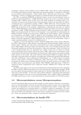 companhia a fabricar outros perif´ricos como os 6820 e 6850. Nesta altura, muitas companhias
                                     e
j´ se tinham apercebido da enorme importˆncia dos microprocessadores e come¸aram a introduzir
 a                                           a                                     c
os seus pr´prios desenvolvimentos. Chuck Peddle deixa a Motorola para entrar para a MOS
             o
Technology e continua a trabalhar intensivamente no desenvolvimento dos microprocessadores.
    Em 1975, na exposi¸˜o WESCON nos Estados Unidos, ocorreu um acontecimento cr´
                          ca                                                                   ıtico na
hist´ria dos microprocessadores. A MOS Technology anunciou que ia pˆr no mercado micropro-
    o                                                                       o
cessadores 6501 e 6502 ao pre¸o de $25 cada e que podia satisfazer de imediato todas as en-
                                  c
comendas. Isto pareceu t˜o sensacional que muitos pensaram tratar-se de uma esp´cie de vigarice,
                            a                                                         e
considerando que os competidores vendiam o 8080 e o 6800 a $179 cada. Para responder a este
competidor, tanto a Intel como a Motorola baixaram os seus pre¸os por microprocessador para
                                                                      c
$69,95 logo no primeiro dia da exposi¸˜o. Rapidamente a Motorola pˆs uma a¸˜o em tribunal
                                         ca                                 o        ca
contra a MOS Technology e contra Chuck Peddle por viola¸˜o dos direitos de autor por copiarem
                                                              ca
ao copiarem o 6800. A MOS Technology deixou de fabricar o 6501, mas continuou com o 6502. O
6502 ´ um microprocessador de 8 bits com 56 instru¸˜es e uma capacidade de endere¸amento de
      e                                                  co                                c
64KB de mem´ria. Devido ao seu baixo custo, o 6502 torna-se muito popular e, assim, ´ instalado
                 o                                                                          e
em computadores como KIM-1, Apple I, Apple II, Atari, Comodore, Acorn, Oric, Galeb, Orao,
Ultra e muitos outros. Cedo aparecem v´rios fabricantes do 6502 (Rockwell, Sznertek, GTE, NCR,
                                          a
Ricoh e Comodore adquiriram a MOS Technology) que, no auge da sua prosperidade, chegou a
vender microprocessadores ` raz˜o de 15 milh˜es por ano !
                               a   a             o
    Contudo, os outros n˜o baixaram os bra¸os. Frederico Faggin deixa a Intel e funda a Zilog Inc.
                           a                  c
Em 1976, a Zilog anuncia o Z80. Durante a concep¸˜o deste microprocessador, Faggin toma uma
                                                       ca
decis˜o cr´
      a     ıtica. Sabendo que tinha sido j´ desenvolvida uma enorme quantidade de programas
                                             a
para o 8080, Faggin conclui que muitos v˜o permanecer ﬁeis a este microprocessador por causa
                                             a
das grandes despesas que adviriam das altera¸˜es a todos estes programas. Assim, ele decide que
                                                co
o novo microprocessador deve ser compat´     ıvel com o 8080, ou seja, deve ser capaz de executar
todos os programas que j´ tenham sido escritos para o 8080. Al´m destas caracter´
                             a                                      e                   ısticas, outras
caracter´ısticas adicionais foram introduzidas, de tal modo que o Z80 se tornou um microprocessador
muito potente no seu tempo. Ele podia endere¸ar directamente 64KB de mem´ria, tinha 176
                                                     c                                o
instru¸oes, um grande n´mero de registros, uma op¸˜o para refreshing de mem´ria RAM dinˆmica,
       c˜                 u                           ca                         o               a
uma unica alimenta¸˜o, maior velocidade de funcionamento, etc. O Z80 tornou-se um grande
       ´               ca
sucesso e toda a gente se transferiu do 8080 para o Z80. Pode dizer-se que o Z80 se constituiu
sem sombra de d´vida como o microprocessador de 8 bits com maior sucesso no seu tempo. Al´m
                    u                                                                               e
da Zilog, outros novos fabricantes como Mostek, NEC, SHARP e SGS apareceram. O Z80 foi o
cora¸ao de muitos computadores como o Spectrum, Partner, TRS703, Z-3 e Galaxy, que foram
     c˜
aqui usados.
    Em 1976, a Intel apareceu com uma vers˜o melhorada do microprocessador de 8 bits e designada
                                             a
por 8085. Contudo, o Z80 era t˜o superior a este que, bem depressa, a Intel perdeu a batalha. Ainda
                                 a
que mais alguns microprocessadores tenham aparecido no mercado (6809, 2650, SC/MP etc.), j´           a
tudo estava ent˜o decidido. J´ n˜o havia mais grandes melhorias a introduzir pelos fabricantes
                   a             a a
que fundamentassem a troca por um novo microprocessador, assim, o 6502 e o Z80, acompanhados
pelo 6800, mantiveram-se como os mais representativos microprocessadores de 8 bits desse tempo.


1.3     Microcontroladores versus Microprocessadores
Um microcontrolador difere de um microprocessador em v´rios aspectos. Primeiro e o mais impor-
                                                         a
tante, ´ a sua funcionalidade. Para que um microprocessador possa ser usado, outros componentes
       e
devem-lhe ser adicionados, tais como mem´ria e componentes para receber e enviar dados. Em
                                           o
resumo, isso signiﬁca que o microprocessador ´ o verdadeiro cora¸˜o do computador. Por outro
                                               e                  ca
lado, o microcontrolador foi projetado para ter tudo num s´. Nenhuns outros componentes exter-
                                                           o
nos s˜o necess´rios nas aplica¸˜es, uma vez que todos os perif´ricos necess´rios j´ est˜o contidos
     a          a              co                             e            a      a    a
nele. Assim, n´s poupamos tempo e espa¸o na constru¸˜o dos dispositivos.
                o                        c            ca


1.4     Microcontroladores da fam´ PIC
                                 ılia
A seguir s˜o apresentas algumas das caracter´
          a                                 ısticas mais importantes a respeito da arquitetura dos
microcontroladores PIC da Microchip.


                                                  5
 