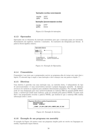 Figura 4.3: Exemplo de instru¸˜es.
                                                            co


4.1.3    Operandos
Operandos s˜o os elementos da instru¸˜o necess´rios para que a instru¸˜o possa ser executada.
             a                        ca        a                     ca
Normalmente s˜o registros, vari´veis e constantes. As constantes s˜o designadas por literais. A
                 a               a                                a
palavra literal signiﬁca n´mero.
                          u




                              Figura 4.4: Exemplo de Operandos.


4.1.4    Coment´rios
               a
Coment´rio ´ um texto que o programador escreve no programa aﬁm de tornar este mais claro e
         a   e
leg´     ´
   ıvel. E colocado logo a seguir a uma instru¸˜o e deve come¸ar com um ponto-e-v´
                                              ca             c                   ırgula “;”.

4.1.5    Diretivas
Uma diretiva ´ parecida com uma instru¸˜o mas, ao contr´rio desta, ´ independente do tipo
              e                             ca                 a          e
de microcontrolador e ´ uma caracter´
                       e               ıstica inerente ` pr´pria linguagem assembly. As diretivas
                                                       a o
servem-se de vari´veis ou registros para satisfazer determinados prop´sitos. Por exemplo, NIVEL,
                 a                                                    o
pode ser uma designa¸˜o para uma vari´vel localizada no endere¸o 0Dh da mem´ria RAM. Deste
                      ca                 a                         c             o
            a                             c                                          ´
modo, a vari´vel que reside nesse endere¸o, pode ser acessada pela palavra NIVEL. E muito mais
f´cil a um programador recordar a palavra NIVEL, que lembrar-se que o endere¸o 0Dh cont´m
 a                                                                                 c          e
informa¸˜o sobre o n´
        ca           ıvel.




                               Figura 4.5: Exemplo de diretivas.



4.1.6    Exemplo de um programa em assembly
O exemplo da Figura 4.6 mostra como um programa simples pode ser escrito em linguagem as-
sembly, respeitando regras b´sicas.
                            a

                                               50
 