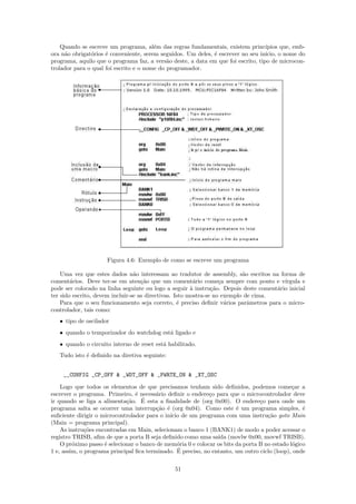 Quando se escreve um programa, al´m das regras fundamentais, existem princ´
                                        e                                          ıpios que, emb-
ora n˜o obrigat´rios ´ conveniente, serem seguidos. Um deles, ´ escrever no seu in´
     a         o     e                                        e                    ıcio, o nome do
programa, aquilo que o programa faz, a vers˜o deste, a data em que foi escrito, tipo de microcon-
                                             a
trolador para o qual foi escrito e o nome do programador.




                     Figura 4.6: Exemplo de como se escreve um programa

    Uma vez que estes dados n˜o interessam ao tradutor de assembly, s˜o escritos na forma de
                                 a                                         a
coment´rios. Deve ter-se em aten¸˜o que um coment´rio come¸a sempre com ponto e v´
        a                           ca                   a         c                    ırgula e
pode ser colocado na linha seguinte ou logo a seguir ` instru¸˜o. Depois deste coment´rio inicial
                                                        a       ca                   a
ter sido escrito, devem incluir-se as directivas. Isto mostra-se no exemplo de cima.
    Para que o seu funcionamento seja correto, ´ preciso deﬁnir v´rios parˆmetros para o micro-
                                                   e                 a       a
controlador, tais como:
   • tipo de oscilador
   • quando o temporizador do watchdog est´ ligado e
                                          a
   • quando o circuito interno de reset est´ habilitado.
                                           a
   Tudo isto ´ deﬁnido na diretiva seguinte:
             e


    __CONFIG _CP_OFF & _WDT_OFF & _PWRTE_ON & _XT_OSC

    Logo que todos os elementos de que precisamos tenham sido deﬁnidos, podemos come¸ar a     c
escrever o programa. Primeiro, ´ necess´rio deﬁnir o endere¸o para que o microcontrolador deve
                                 e       a                   c
                             ca    ´
ir quando se liga a alimenta¸˜o. E esta a ﬁnalidade de (org 0x00). O endere¸o para onde um
                                                                                 c
programa salta se ocorrer uma interrup¸˜o ´ (org 0x04). Como este ´ um programa simples, ´
                                         ca e                           e                         e
suﬁciente dirigir o microcontrolador para o in´ de um programa com uma instru¸˜o goto Main
                                              ıcio                                  ca
(Main = programa principal).
    As instru¸˜es encontradas em Main, selecionam o banco 1 (BANK1) de modo a poder acessar o
              co
registro TRISB, aﬁm de que a porta B seja deﬁnido como uma sa´ (movlw 0x00, movwf TRISB).
                                                                ıda
    O pr´ximo passo ´ selecionar o banco de mem´ria 0 e colocar os bits da porta B no estado l´gico
         o           e                           o                                            o
                                                 ´
1 e, assim, o programa principal ﬁca terminado. E preciso, no entanto, um outro ciclo (loop), onde

                                                51
 