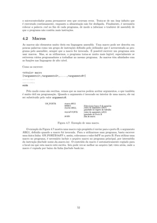 o microcontrolador possa permanecer sem que ocorram erros. Trata-se de um loop inﬁnito que
´ executado continuamente, enquanto a alimenta¸˜o n˜o for desligada. Finalmente, ´ necess´rio
e                                             ca a                               e       a
colocar a palavra end no ﬁm de cada programa, de modo a informar o tradutor de assembly de
que o programa n˜o cont´m mais instru¸˜es.
                 a      e            co


4.2     Macros
As macros s˜o elementos muito uteis em linguagem assembly. Uma macro pode ser descrita em
            a                    ´
poucas palavras como um grupo de instru¸˜es deﬁnido pelo utilizador que ´ acrescentado ao pro-
                                         co                              e
                                                        ´
grama pelo assembler, sempre que a macro for invocada. E poss´ ıvel escrever um programa sem
usar macros. Mas, se as utilizarmos, o programa torna-se muito mais leg´  ıvel, especialmente se
estiverem v´rios programadores a trabalhar no mesmo programa. As macros tˆm aﬁnidades com
           a                                                                  e
as fun¸˜es nas linguagens de alto n´
      co                           ıvel.

Como as escrever:

<r´tulo> macro
  o
[<argumento1>,<argumento2>,.....,<argumentoN>]
.........
.........
endm

    Pelo modo como s˜o escritas, vemos que as macros podem aceitar argumentos, o que tamb´m
                     a                                                                   e
´ muito util em programa¸˜o. Quando o argumento ´ invocado no interior de uma macro, ele vai
e        ´               ca                       e
ser substitu´ pelo valor argumentoN.
            ıdo




                              Figura 4.7: Exemplo de uma macro.

    O exemplo da Figura 4.7 mostra uma macro cujo prop´sito ´ enviar para o porto B, o argumento
                                                         o    e
ARG1, deﬁnido quando a macro foi invocada. Para a utilizarmos num programa, basta escrever
uma unica linha: ON PORTB 0xFF e, assim, colocamos o valor 0xFF no porto B. Para utilizar uma
     ´
macro no programa, ´ necess´rio incluir o arquivo macro no programa principal, por interm´dio
                     e       a                                                                e
da instru¸˜o include nome da macro.inc. O conte´do da macro ´ automaticamente copiado para
         ca                                        u             e
o local em que esta macro est´ escrita. Isto pode ver-se melhor no arquivo lst visto atr´s, onde a
                             a                                                          a
macro ´ copiada por baixo da linha include bank.inc.
       e




                                               52
 