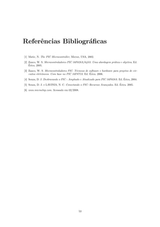 Referˆncias Bibliogr´ﬁcas
     e              a

[1] Matic, N. The PIC Microcontroller, Microe, USA, 2002.
[2] Zanco, W. S. Microcontroladores PIC 16F628A/648A. Uma abordagem pr´tica e objetiva. Ed.
                                                                      a
    ´
    Erica. 2005.
[3] Zanco, W. S. Microcontroladores PIC. T´cnicas de software e hardware para projetos de cir-
                                           e
                                                     ´
    cuitos eletrˆnicos. Com base no PIC 16F877A. Ed. Erica. 2006.
                o
                                                                                 ´
[4] Souza, D. J. Desbravando o PIC - Ampliado e Atualizado para PIC 16F628A. Ed. Erica, 2004.
                                                                            ´
[5] Souza, D. J. e LAVINIA, N. C. Conectando o PIC: Recursos Avan¸ados. Ed. Erica. 2005.
                                                                 c
[6] www.microchip.com. Acessado em 02/2008.




                                             53
 