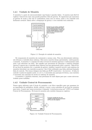1.4.1    Unidade de Mem´ria
                       o
A mem´ria ´ a parte do microcontrolador cuja fun¸˜o ´ guardar dados. A maneira mais f´cil de
        o    e                                      ca e                                   a
explicar ´ descrevˆ-la como uma grande prateleira cheia de gavetas. Se supusermos que marcamos
          e        e
as gavetas de modo a elas n˜o se confundirem umas com as outras, ent˜o o seu conte´do ser´
                               a                                          a              u   a
facilmente acess´ıvel. Basta saber a designa¸˜o da gaveta e o seu conte´do ser´ conhecido.
                                            ca                         u      a




                          Figura 1.1: Exemplo de unidade de mem´ria.
                                                               o

    Os componentes de mem´ria s˜o exatamente a mesma coisa. Para um determinado endere¸o,
                             o    a                                                             c
n´s obtemos o conte´do desse endere¸o. Dois novos conceitos foram apresentados: endere¸amento
  o                  u               c                                                     c
e mem´ria. A mem´ria ´ o conjunto de todos os locais de mem´ria (gavetas) e endere¸amento nada
       o            o e                                       o                      c
mais ´ que selecionar um deles. Isto signiﬁca que precisamos de selecionar o endere¸o desejado
      e                                                                                 c
(gaveta) e esperar que o conte´do desse endere¸o nos seja apresentado (abrir a gaveta). Al´m de ler
                              u                c                                          e
de um local da mem´ria (ler o conte´do da gaveta), tamb´m ´ poss´ escrever num endere¸o da
                     o               u                     e e      ıvel                     c
mem´ria (introduzir um conte´do na gaveta). Isto ´ feito utilizando uma linha adicional chamada
     o                         u                   e
linha de controle. N´s iremos designar esta linha por R/W (read/write) - ler/escrever. A linha de
                     o
controle ´ usada do seguinte modo: se r/w=1, ´ executada uma opera¸˜o de leitura, caso contr´rio
         e                                     e                      ca                       a
´ executada uma opera¸˜o de escrita no endere¸o de mem´ria.
e                       ca                       c         o
    A mem´ria ´ o primeiro elemento, mas precisamos de mais alguns para que o nosso microcon-
           o    e
trolador possa trabalhar.

1.4.2    Unidade Central de Processamento
Vamos agora adicionar mais 3 locais de mem´ria a um bloco espec´
                                                o                      ıﬁco para que possamos ter
as capacidades de multiplicar, dividir, subtrair e mover o seus conte´dos de um local de mem´ria
                                                                     u                       o
para outro. A parte que vamos acrescentar ´ chamada “central processing unit” (CPU) ou Unidade
                                            e
Central de Processamento. Os locais de mem´ria nela contidos chamam-se registros.
                                              o




                         Figura 1.2: Unidade Central de Processamento.



                                                6
 