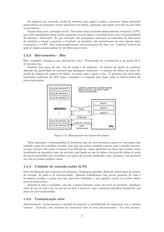 Os registros s˜o, portanto, locais de mem´ria cujo papel ´ ajudar a executar v´rias opera¸˜es
                  a                           o                e                  a           co
matem´ticas ou quaisquer outras opera¸˜es com dados, quaisquer que sejam os locais em que estes
       a                                co
se encontrem.
    Vamos olhar para a situa¸˜o actual. N´s temos duas entidades independentes (mem´ria e CPU)
                              ca           o                                          o
que est˜o interligadas, deste modo, qualquer troca de dados ´ retardada bem como a funcionalidade
       a                                                    e
do sistema ´ diminu´
            e         ıda. Se, por exemplo, n´s desejarmos adicionar os conte´dos de dois locais
                                              o                               u
de mem´ria e tornar a guardar o resultado na mem´ria, n´s necessitamos de uma liga¸˜o entre
         o                                            o      o                          ca
a mem´ria e o CPU. Dito mais simplesmente, n´s precisamos de obter um ”caminho”atrav´s do
       o                                         o                                          e
qual os dados possam passar de um bloco para outro.

1.4.3    Barramentos - Bus
Este “caminho” designa-se por barramento (bus). Fisicamente ele corresponde a um grupo de 8,
16 ou mais ﬁos.
   Existem dois tipos de bus: bus de dados e de endere¸o. O n´mero de linhas do primeiro
                                                        c        u
depende da quantidade de mem´ria que desejamos endere¸ar e o n´mero de linhas do outro de-
                              o                         c        u
pende da largura da palavra de dados, no nosso caso ´ igual a oito. O primeiro bus serve para
                                                    e
transmitir endere¸os do CPU para a mem´ria e o segundo para ligar todos os blocos dentro do
                 c                      o
microcontrolador.




                          Figura 1.3: Barramentos do microcontrolador.

    Neste momento, a funcionalidade j´ aumentou mas um novo problema apareceu: n´s temos uma
                                     a                                                 o
unidade capaz de trabalhar sozinha, mas que n˜o possui nenhum contato com o mundo exterior,
                                                 a
ou seja, conosco! De modo a remover esta deﬁciˆncia, vamos adicionar um bloco que cont´m v´rias
                                                e                                          e   a
localiza¸˜es de mem´ria e que, de um lado, est´ ligado ao bus de dados e do outro `s linhas de sa´
        co          o                         a                                   a              ıda
do microcontrolador que coincidem com pinos do circuito integrado e que, portanto, n´s podemos
                                                                                         o
ver com os nossos pr´prios olhos.
                     o

1.4.4    Unidade de entrada/sa´ (I/O)
                              ıda
Estas localiza¸˜es que acabamos de adicionar, chamam-se portas. Existem v´rios tipos de portas:
              co                                                          a
de entrada, de sa´ e de entrada/sa´
                   ıda                ıda. Quando trabalhamos com portas primeiro de tudo ´   e
necess´rio escolher a porta com que queremos trabalhar e, em seguida, enviar ou receber dados
      a
para ou dessa porta.
    Quando se est´ a trabalhar com ele, a porta funciona como um local de mem´ria. Qualquer
                  a                                                             o
coisa de que se est´ a ler ou em que se est´ a escrever e que ´ poss´ identiﬁcar facilmente nos
                    a                      a                  e     ıvel
pinos do microcontrolador.

1.4.5    Comunica¸˜o s´rie
                 ca e
Anteriormente, acrescentamos ` unidade j´ existente a possibilidade de comunicar com o mundo
                             a          a
exterior. Contudo, esta maneira de comunicar tem os seus inconvenientes. Um dos inconve-


                                                 7
 