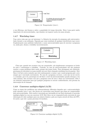 Figura 1.6: Temporizador (timer ).


a sua diferen¸a, n´s ﬁcamos a saber a quantidade de tempo decorrida. Esta ´ uma parte muito
             c    o                                                          e
importante do microcontrolador, cujo dom´ınio vai requerer muita da nossa aten¸˜o.
                                                                               ca

1.4.7    Watchdog timer
Uma outra coisa que nos vai interessar ´ a ﬂuˆncia da execu¸˜o do programa pelo microcontro-
                                         e    e             ca
lador durante a sua utiliza¸˜o. Suponha que como resultado de qualquer interferˆncia (que ocorre
                           ca                                                  e
freq¨entemente num ambiente industrial), o nosso microcontrolador para de executar o programa
    u
ou, ainda pior, desata a trabalhar incoerentemente.




                                   Figura 1.7: Watchdog timer.

    Claro que, quando isto acontece com um computador, n´s simplesmente carregamos no bot˜o
                                                              o                                  a
de reset e continuamos a trabalhar. Contudo, no caso do microcontrolador n´s n˜o podemos
                                                                                  o a
resolver o nosso problema deste modo, porque n˜o temos bot˜o. Para ultrapassar este obst´culo,
                                                   a            a                            a
precisamos de introduzir no nosso modelo um novo bloco chamado watchdog (c˜o de guarda). Este
                                                                                a
bloco ´ de facto outro contador que est´ continuamente a contar e que o nosso programa p˜e a zero
      e                                 a                                                 o
sempre que ´ executado corretamente. No caso de o programa encravar, o zero n˜o vai ser escrito
             e                                                                    a
e o contador, por si s´, encarregar-se-´ de fazer o reset do microcontrolador quando alcan¸ar o seu
                      o                a                                                  c
valor m´ximo. Isto vai fazer com que o programa corra de novo e desta vez corretamente. Este ´
        a                                                                                          e
um elemento importante para que qualquer programa se execute conﬁavelmente, sem precisar da
interven¸˜o do ser humano.
         ca

1.4.8    Conversor anal´gico-digital (A/D)
                       o
Como os sinais dos perif´ricos s˜o substancialmente diferentes daqueles que o microcontrolador
                         e      a
pode entender (zero e um), eles devem ser convertidos num formato que possa ser compreendido
pelo microcontrolador. Esta tarefa ´ executada por interm´dio de um bloco destinado ` convers˜o
                                   e                     e                            a       a
anal´gica-digital ou com um conversor A/D. Este bloco vai ser respons´vel pela convers˜o de uma
    o                                                                 a                 a
informa¸˜o de valor anal´gico para um n´mero bin´rio e pelo seu trajeto atrav´s do bloco do CPU,
        ca              o               u        a                           e
de modo a que este o possa processar de imediato.




                         Figura 1.8: Conversor anal´gico-digital (A/D).
                                                   o




                                                 9
 