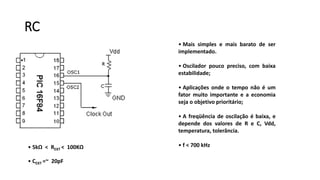 RC
• Mais simples e mais barato de ser
implementado.
• Oscilador pouco preciso, com baixa
estabilidade;
• Aplicações onde o tempo não é um
fator muito importante e a economia
seja o objetivo prioritário;
• A freqüência de oscilação é baixa, e
depende dos valores de R e C, Vdd,
temperatura, tolerância.
• f < 700 kHz• 5kΩ < REXT < 100KΩ
• CEXT =~ 20pF
 