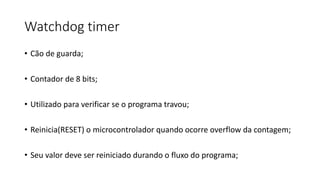 Watchdog timer
• Cão de guarda;
• Contador de 8 bits;
• Utilizado para verificar se o programa travou;
• Reinicia(RESET) o microcontrolador quando ocorre overflow da contagem;
• Seu valor deve ser reiniciado durando o fluxo do programa;
 